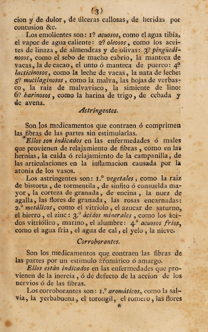 cion y de dolor, de úlceras callosas, de heridas por contusión &c. Los emolientes son: i9 acuosos.^ como el agua tibia, el vapor de agua caliente: 29 oleosos, como los acei¬ tes de linaza, de almendras y de olivas: pinguedt-^ nosos^ como el sebo de macho cabrío, la manteca de vacas, la de cacao, el unto ó manteca de puerco: 4? lacticinosos^ como la leche de vacas, la nata de leche: 59 mucilaginosos, como la malva, las hojas de verbas¬ co, la raiz de malvavisco, la simiente de lino: 69 harinosos, como la harina de trigo, de cebada y de avena. Astringentes^ Son los medicamentos que contraen ó comprimen las^fibras de las partes sin estimularlas. Ellos son indicados en las enfermedades ó males que provienen de relajamiento de fibras , como en las hernias, la caída ó relajamiento de la campanilla, de las articulaciones en la inflamación causada por la atonía de los vasos. Los astringentes son: i.° vegetales ^ como la raiz de bistorta , de tormentila, de sínfito ó consuelda ma¬ yor , la corteza de granada, de encina , la nuez de agalla, las flores de granada, las rosas encarnadas: Q.P metálicos^ como el vitriolo , el azúcar de saturno, el hierro, el zinc: 3.® ácidos minerales , como los áci¬ dos vitriólico, marino, el alumbre: 4.^ acuosos frios^ como el agua fria, el agua de cal, el yelo , la nieve. Corroborantes^ Son los medicamentos que contraen las fibras de las partes por un estímulo aromático ó amargo. Ellos están indicados en las enfermedades que pro¬ vienen de la inercia , ó de defecto de la acción de los nervios ó de las fibras. Los corroborantes son: aromáticos^ como la sal¬ via, la yerbabuena, el torongil, el romero, las flores