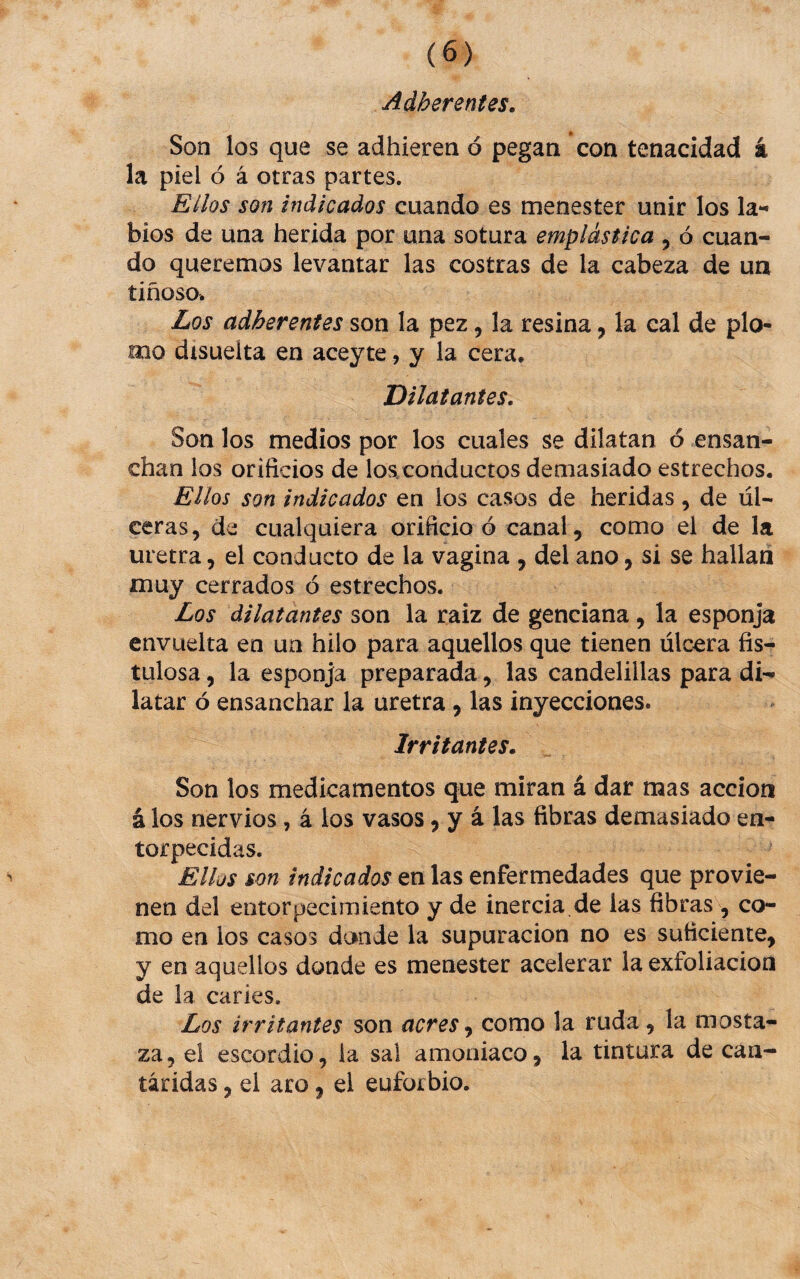 Adherentes. Son los que se adhieren ó pegan con tenacidad á la piel ó á otras partes. Ellos son indicados cuando es menester unir los la¬ bios de una herida por una sotura emplástica , ó cuan¬ do queremos levantar las costras de la cabeza de un riñoso. Los adherentes son la pez 5 la resina, la cal de plo¬ mo disuelta en aceyte, y la cera. Dilatantes. Son los medios por los cuales se dilatan ó ensan¬ chan ios orificios de loa conductos demasiado estrechos. Ellos son indicados en los casos de heridas, de úl¬ ceras , de cualquiera orificio ó canal, como el de la uretra, el conducto de la vagina , del ano, si se hallan muy cerrados ó estrechos. Los dilatantes son la raiz de genciana, la esponja envuelta en un hilo para aquellos que tienen úlcera fis¬ tulosa 5 la esponja preparada, las candelillas para di¬ latar ó ensanchar la uretra, las inyecciones. Irritantes. Son los medicamentos que miran á dar mas acción á los nervios, á los vasos ^ y á las fibras demasiado en¬ torpecidas. Ellas son indicados en las enfermedades que provie¬ nen del entorpecimiento y de inercia de las fibras , co¬ mo en ios casos donde la supuración no es suficiente, y en aquellos donde es menester acelerar la exfoliación de la caries. Los irritantes son acres ^ como la ruda, la mosta¬ za, el escordio, la sal amoniaco, la tintura de can¬ táridas , el aro, el euforbio.