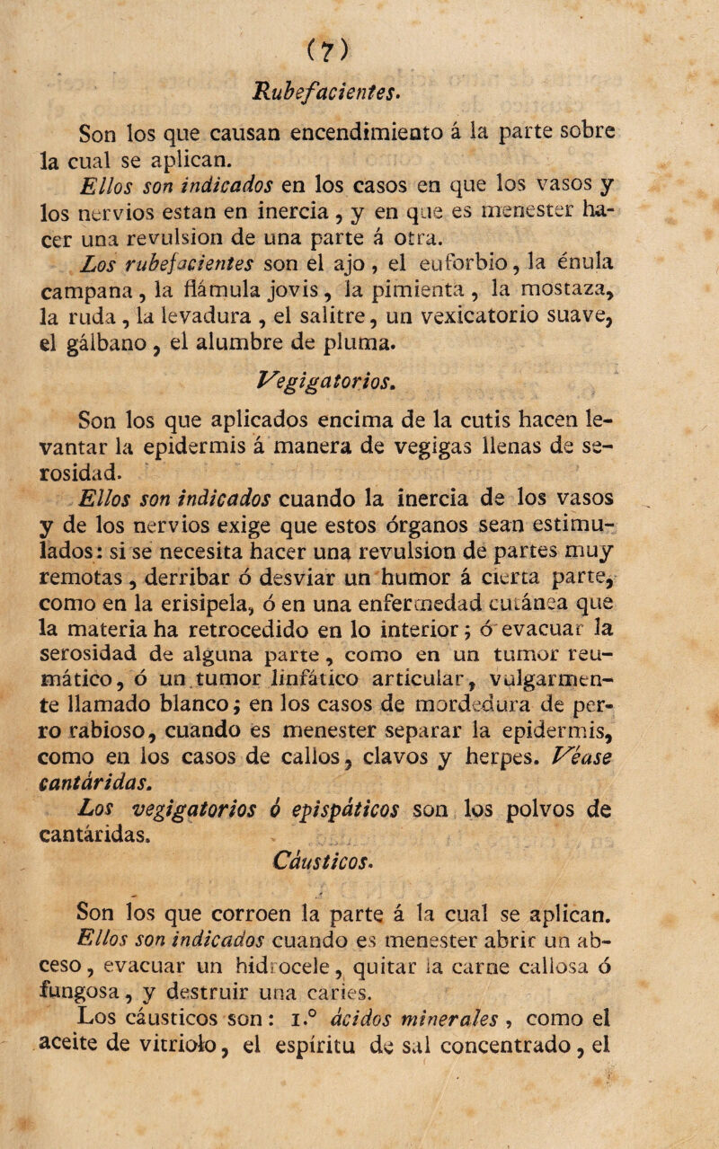 Rubefacientes» Son los que causan encendimiento á la parte sobre la cual se aplican. Ellos son indicados en los casos en que los vasos y los nervios están en inercia, y en que es menester ha¬ cer una revulsión de una parte á otra. Los rubefacientes son el ajo , el euforbio, la énula campana, la flámula jovis, la pimienta , la mostaza, la ruda, la levadura , el salitre, un vexicatorio suave, el gálbano, el alumbre de pluma. Vegigatorios» Son los que aplicados encima de la cutis hacen le¬ vantar la epidermis á manera de vegigas llenas de se¬ rosidad. Ellos son indicados cuando la inercia de los vasos y de los nervios exige que estos órganos sean estimu¬ lados: si se necesita hacer una revulsión de partes muy remotas, derribar ó desviar un humor á cierta parte^^ como en la erisipela, ó en una enfermedad cutánea que la materia ha retrocedido en lo interior; ó evacuar la serosidad de alguna parte , como en un tumor reu¬ mático, ó un.tumor linfático articular, vulgarmen¬ te llamado blanco; en los casos de mordedura de per¬ ro rabioso, cuando és menester separar la epidermis, como en ios casos de callos, clavos y herpes. Véase cantáridas. Los vegigatorios ó epispáticos son los polvos de cantáridas. Cáusticos» Son los que corroen la parte á la cual se aplican. Ellos son indicados cuando es menester abrir un ab¬ ceso, evacuar un hidjocele, quitar la carne callosa ó fungosa, y destruir una caries. Los cáusticos son: i.® ácidos minerales como el aceite de vitriolo, el espíritu de sal concentrado, el
