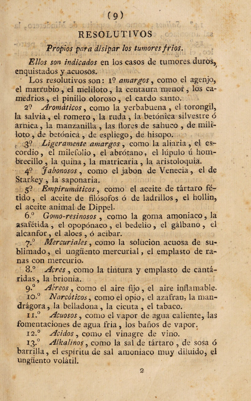 * ^ --e ■ ■». RESOLUTIVOS ^ Propios para disipar ¡os tumores fríos. Ellos son indicados en los casos de tumores duros^^ enquistados y acuosos. ’ Los resolutivos son: l9 amargos, como el agenjo, el marrubio, el meliloto, la centaura menor, los ca¬ medrios ^ el pinillo oloroso , el cardo santo. 29 Aromáticos, como la yerbabuena , el torongil, la salvia, el romero, la ruda , la betónica silvestre ó arnica, la manzanilla , las ñores de sabuco , de mili- loto, de betónica, de espliego, de hisopo. , 39 Ligeramente amargos , como la aliarla , el es- cordio, el milefolio , el abrótano, el lúpulo ú hom¬ brecillo , la quina, la matricaria, la aristoloquia. 49 Jabonosos^ como el jabón deVenecia, el de Starkey, la saponaria. 59 Empirumáticos, como el aceite de tártaro fé¬ tido, el aceite de filósofos ó de ladrillos, el hollín, el aceite animal de Dippel. 6.^ Gomo-resinosos , como la goma amoniaco, la asafétida , el opopónaco , el bedelio , el galbano , el alcanfor, el aloes , ó acibar. Mercuriales como la solución acuosa de su¬ blimado, el ungüento mercurial, el emplasto de ra¬ nas con mercurio. 8. ® Acres, como la tintura y emplasto de cantá¬ ridas, la brionia. 9. ° Aéreos, como el aire fijo , el aire inflamable. 10. ° Narcóticoscomo el opio, el azafran, la man- drágora, la belladona, la cicuta , el tabaco. Acuosos como el vapor de agua caliente, las fomentaciones de agua fria, los baños de vapor. 12. ® Acidos .y como el vinagre de vino. 13. ® Alkalinos ^ como la sal de tártaro , de sosa ó barrilla, el espíritu de sal amoniaco muy diluido, el ungüento volátil. 2