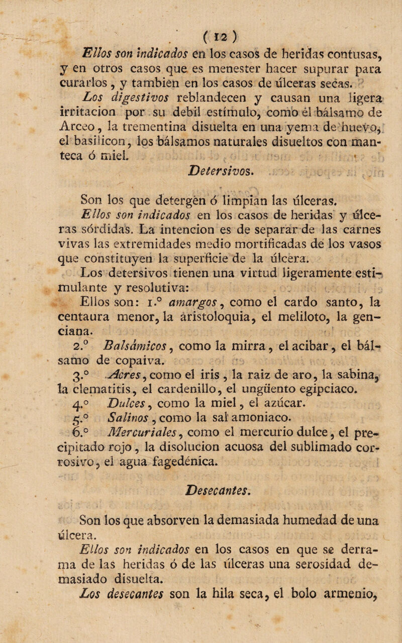 ^llos son indicados en los casos de heridas contusas, y en otros casos que es menester hacer supurar para curarlos , y también en los casos de ulceras secas. Los digestivos reblandecen y causan una ligera irritación por su débil estímalo, como él bálsamo de Arceo, la trementina disuelta en una yema de'hueyo, el basilicon , los bálsamos naturales disueltos con man¬ teca ó miel • Detersivos» Son los que detergen ó limpian las ulceras. Ellos son indicados en los casos de heridas y úlce¬ ras sórdidas. La intención es de separar de las carnes vivas las extremidades medio mortificadas dé los vasos que constituyen la superficie de la úlcera. Los detersivos tienen una virtud ligeramente esti¬ mulante y resolutiva: Ellos son: i.° amargoscomo el cardo santo, la centaura menor, la áristoloquia, el meliloto, la gen¬ ciana. 2. ° Balsámicos, como la mirra, el acíbar, el bál¬ samo de copaiva. 3. ° .Acres, como el iris , la raiz de aro, la sabina, la clematitis, el cardenillo, el ungüento egipciaco. 4.0 Dulces, como la miel, el azúcar. 5. ® Salinos , como la sal’ amoniaco. 6. ® Mercuriales, como el mercurio dulce, el pre¬ cipitado rojo, la disolución acuosa del sublimado cor¬ rosivo, el agua fagedénica. Desecantes, Son los que absorven la demasiada humedad de una úlcera. Ellos son indicados en los casos en que se derra¬ ma de las heridas ó de las úlceras una serosidad de¬ masiado disuelta. Los desecantes son la hila seca, el bolo armenio,