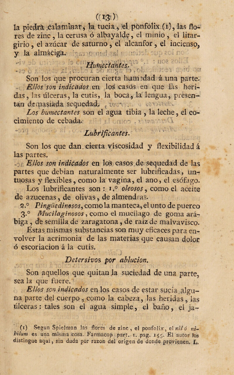 (' 13-) la piedra calamÍHar, k tucia, el pónfólix (i), ks flo¬ res de zinc, la cerusa ó albayalde, el minio, el litar- girio, el azúcar de saturno, el alcanfor, el incienso, y k almáciga. ■ ■ nj r v . ' HutnecMñtes.. ' t -I • • , í . ‘ ^ á i . ♦ * . . A. - ■' ,7^-5: , Son los que procuran cierta humedad aúna parte. Ellos son indicados en los casos en que las herí- das, las úlceras, la cutis, la boca., la lengua, presen¬ tan demasiada sequedad^ ^ ’ V . ’ ■ ^ Los humectantes son el agua tibia , la leche, el co¬ cimiento de cebada. - ^ Lubrificantes^ Son los que dan. cierta viscosidad y flexibilidad á las partes. . Ellos son indicados en lo^ casos .de sequedad de las partes que debían naturalmente ser lubrificadas, un¬ tuosas y flexibles, como la vagina, el ano, el esófago. Los lubrificantes son : ioleosos, como el aceite de azucenas, de olivas, de almendras. 2. ° Pingüedinosos^ como la manteca, el unto de puerco 3. ° Mucilaginosos, como el mucílago de goma ará¬ biga , de semilla de zaragatona, de raiz de malvavisco. Estas mismas substancias son muy eficaces para en¬ volver la acrimonia de las materias que causan dolor ó escoriación á la cutis. Detersivos por ablución. Son aquellos que quitan Ja suciedad de una parte, sea la que fuere. Ellos son indicados en los casos de estar sucia algu¬ na parte del cuerpo, como la cabeza, las heridas, las úlceras: tales son el agua simple, el baño, ei ja- (i) ^Segun Splelnian las flores de zinc, el ponfolix, olniló ni- hilum es una misma cosa. Farmacop part. i. pag. El autor l’os distingue aquí, sin duda por razón del origen de donde provienen, L.