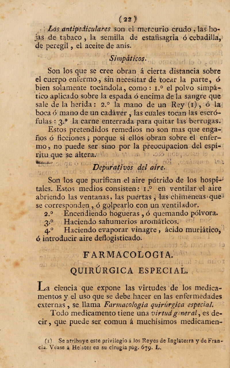 ( 32 ) ' Los. aniipediculares son ei mefcurio crudo , las bo¬ jas de tabaco 5 Ia semilla de estafisagria ó cebadilla, de peregil, el aceite de anís. Simpáticos» * Son los que se cree obran á cierta distancia sobre el cuerpo enfermo, sin necesitar de tocar la parte, ó bien solamente tocándola, como : i.° el polvo simpá¬ tico aplicado sobre la espada ó encima de la sangre que sale de la herida: 2.^ la mano de un Rey (i), ó la boca ó mano de un cadáver, las cuales tocan las escró¬ fulas : 3.® la carne enterrada para quitar las berrugas. Estos pretendidos remedios no son mas que enga¬ ños ó ficciones j porque si ellos obran sobre el enfer¬ mo , no puede ser sino por la preocupación del espí¬ ritu que se altera/ • : 3 Son los que purifican el aire putrido de los hospi-^ tales. Estos medios consisten: en ventilar el aire abriendo las ventanas, las puertas las chimeneas-que^ se corresponden , ó golpearlo con un ventilador. 2.® Encendiendo hogueras , ó quemando pólvora. 3;® Haciendo sahumerios aromáticos. 4.® Haciendo evaporar vinagre, ácido muriático, ó introducir aire deflogisticado. FARMACOLOGIA. QUIRÚRGICA ESPECIAL. La ciencia que expone las virtudes de los medica¬ mentos y el uso que se debe hacer en las enfermedades externas, se llama Farmacologia quirúrgica especial. Todo medicamento tiene una virtudgmeral^ es de¬ cir , que puede ser común á muchísimos medicamen- (i) Se atribuye este privilegio á los Reyes de Inglaterra y de Fran¬ cia. Véase á Heister en su cirugía pág. 079. L.