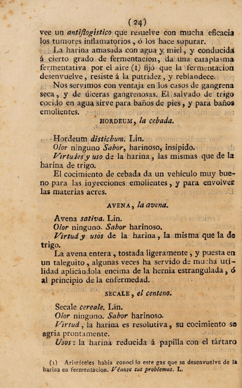 vee un antiflogístico que resuelve con mucha eficacia los tumores inflamatorios , ó los hace supurar. La harina amasada con agua miel, y conducida á cierto grado de fermentación, da una cataplasma fermentativa por el aire (i) fijó* que la fermentación desenvuelve, resiste á la putridez, y reblandece. Nos servimos con ventaja en los casos de gangrena seca, y de úlceras gangrenosas. El salvado de trigo cocido en agua sirve para baños de pies, y para baños emolientes. . - - ' fíORDEüM, /¿í cebada. . ■ Hordeum distichum, Lín. Olor ninguno Sabor^ harinoso, insípido. Virtudes y uso de la harina, las mismas que de la harina de trigo. El cocimiento de cebada da un vehículo muy bue¬ no para las inyecciones emolientes, y para envoiveí las materias acres. AVENA, la avena. Avena sativa, Lin. Olor ninguno. Sabor harinoso. Virtud y usos de la harina, la misma que la de trigo. La avena entera , tostada ligeramente, y puesta eri un taleguito, algunas veces ha servido de mucha uti-- lidad aplicándola encima de la hernia estrangulada, ó al principio de la enfermedad. siíCAi.^ y el centeno. Secale cereale. Lin. Olor ninguno. Sabor harinoso. Virtud, la harina es resolutiva, su cocimiento so agria prontamente. Usos: la harina reducida á papilla con el tártaro (i) Aristóteles habla conocí Jo este gas que se desenvuelve de la harina en fermentación. Véanse sus problemas. L.