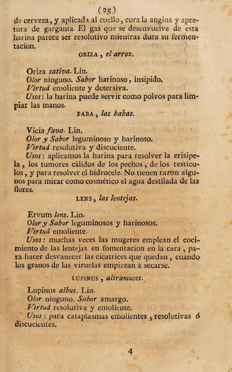 de cerveza, y aplicada al cuello, cura la angina y apra« tura de garganta. El gas que se desenvuelve de esta harina parece ser resolutivo mientras dura su fermen¬ tación. ORIZA, el arroz. Oriza sativa. Lin. Olor ninguno. Sabor harinoso, insípido. Virtud emoliente y detersiva. UsQS\ la harina puede servir como polvos para lim^ piar las manos. FABA 5 las habas. Vicia fava. Lin. ' Olor y Sabor leguminoso y harinoso. Virtud resolutiva y discuciente. Usos: aplicamos la harina para resolver la erisipe¬ la , los tumores cálidos de los pechos, de los testícu¬ los , y para resolver el hidrocele. No tienen razt)n algu¬ nos para mirar como cosmético el agua destilada de las flores. LENS, las lentejas. Ervum lens. Lin. Olor y Sabor leguminosos y harinosos. Virtud emoliente. Usos: muchas veces las mugeres emplean el coci¬ miento de las lentejas en fomentación en la cara , pa¬ ra hacer desvanecer las cicatrices que quedan , cuando los granos de las viruelas empiezan á secarse. LUPINUS 5 altramuces. Lupinus albus. Lin. Olor ninguno. Sabor amargo. Virtud resolutiva y emoliente. Usos : para cataplasmas emolientes , resolutivas 6 discucientes. 4