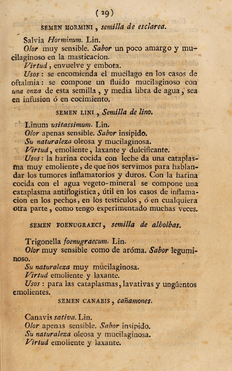 SEMEN HOEMiNi, semilla de es clarea. Salvia Horminum, Lin. Olor muy sensible. Sabor un poco amargo y mu- cilaginoso en la masticación. Virtud j envuelve y embota. Usos: se encomienda el mucílago en los casos de oftalmía: se compone un fluido mucilaginoso con una onza de esta semilla, y media libra de agua, sea en infusión ó en cocimiento. SEMEN LiNi 5 Semilla de lino. Linum usitassimum. Lin. Olor apenas sensible. Sabor insípido. Su naturaleza oleosa y mucilaginosa. Virtud., emoliente, laxante y dulcificante. Usos', la harina cocida con leche da una cataplas¬ ma muy emoliente, de que ños servimos para hablan- dar los tumores inflamatorios y duros. Con la harina cocida con el agua vegeto-mineral se compone una cataplasma antiflogística, útil en los casos de inflama¬ ción en los pechos, en los testículos , ó en cualquiera otra parte, como tengo experimentado muchas veces. SEMEN FOENüGRAECi, Semilla de alholbas. Trigonella foenugraecum. Lin. Olor muy sensible como de aroma. Sabor legumi¬ noso. Su naturaleza muy mucilaginosa. Virtud emoliente y laxante. Usos : para las cataplasmas, lavativas y ungüentos emolientes. SEMEN cANAEis, Cañamones. Canavis sativa. Lin. Olor apenas sensible. Sabor insípido. Su naturaleza oleosa y mucilaginosa. Virtud emoliente y laxante.