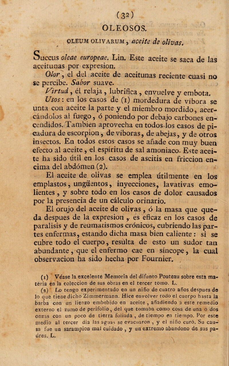 OLEOSOS. OLEUM OLIVARUM, úceite de olivas. Süccus oleae europeae, Lin. Este aceite se saca de las aceitunas por expresión. Olor 5 ei del aceite de aceitunas reciente cuasi no se percibe. Sabor suave. l^irtud 5 él relaja , lubrifica, envuelve y embota. l/sos i en los casos de (i) mordedura de víbora se unta con aceite la parte y el miembro mordido, acer¬ cándolos ai fuego, ó poniendo por debajo carbones en¬ cendidos. También aprovecha en todos los casos de pi¬ cadura de escorpión, de víboras, de abejas, y de otros insectos. En todos estos casos se añade con muy buen efecto al aceite , el espíritu de sal amoniaco. Este acei¬ te ha sido útil en los casos de ascitis en fricción en¬ cima del abdomen (2). El aceite de olivas se emplea útilmente en los emplastos, ungüentos, inyecciones, lavativas emo¬ lientes , y sobre todo en los casos de dolor causados por la presencia de un cálculo orinarlo. El orujo del aceite de olivas , ó la masa que que¬ da despues de la expresión ,. es eficaz en los casos de parálisis y de reumatismos crónicos, cubriendo las par¬ tes enfermas, estando dicha masa bien caliente : si se cubre todo el cuerpo, resülta de esto un sudor tan abundante, que el enfermo cae en síncope, la cual observación ha sido hecha por Fournier. , (1) Véase la excelente Memoria del difunto Pouteau sobre esta ma¬ teria en la colección de sus obras en el tercer tomo. L. (2) Lo tengo experimentado en un niño de cuatro años despues de lo que tiene dicho Zimmermann. Hice envolver todo el cuerpo hasta la barba con un lienzo embebido en aceite, añadiendo á este remedio externo el zumo de perifollo, del que tomaba como cosa de una o dos onzas con un poco de tierra foliada , de tiempo en tiempo. Por este medio al tercer dia las aguas se evacuaron , y el niño curó. Su cau¬ sa fue un sarampión mal cuidado , y un extremo abandono de sus pa¬ dres. L.