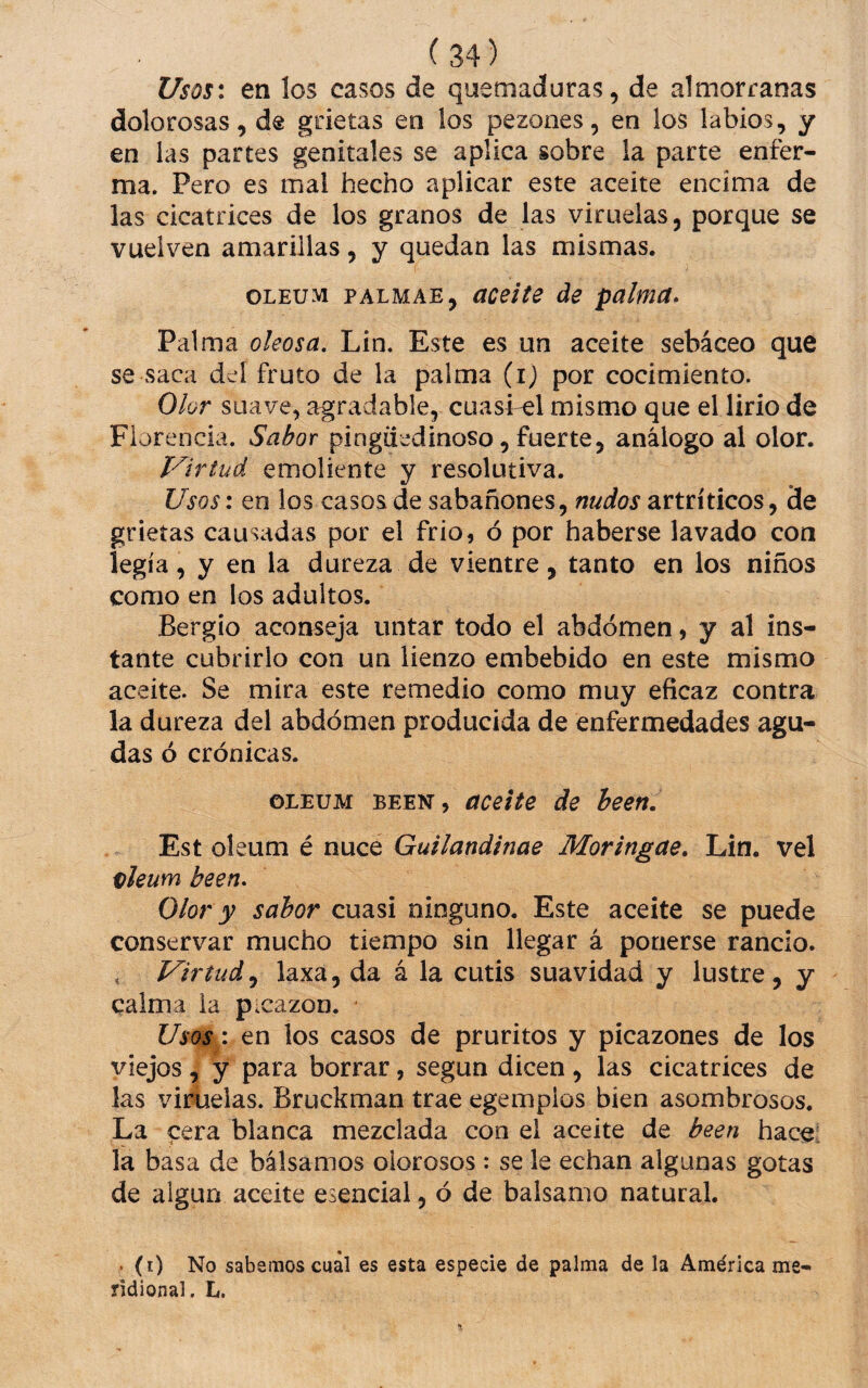 Usosx en los casos de quemaduras, de almorranas dolorosas, de grietas en los pezones, en los labios, y en las partes genitales se aplica sobre la parte enfer¬ ma. Pero es mal hecho aplicar este aceite encima de las cicatrices de los granos de las viruelas, porque se vuelven amarillas, y quedan las mismas. OLEUM PALMAE, aceite de palma. Palma oleosa, Lin. Este es un aceite sebáceo que se saca del fruto de la palma (i) por cocimiento. Olor suave, agradable, cuasi-el mismo que el lirio de Florencia. Sabor pingüedinoso, fuerte, análogo al olor. Virtud emoliente y resolutiva. Usosi en los casos de sabañones, nudos artríticos, 3e grietas causadas por el frió, ó por haberse lavado con legía, y en la dureza de vientre, tanto en los niños como en los adultos. Bergío aconseja untar todo el abdomen, y al ins¬ tante cubrirlo con un lienzo embebido en este mismo aceite. Se mira este remedio como muy eficaz contra la dureza del abdomen producida de enfermedades agu¬ das ó crónicas. OLEUM BEEN, aceite de heen. Est oleum é nuce Guilandinae Moringae, Lin. vel vleum been. Olor y sabor cuasi ninguno. Este aceite se puede conservar mucho tiempo sin llegar á ponerse rancio. , Virtudlaxa, da á la cutis suavidad y lustre, y calma la picazón. Usos: en los casos de pruritos y picazones de los viejos , y para borrar, según dicen , las cicatrices de las vircieias. Bruckman trae egemplos bien asombrosos. La cera blanca mezclada con el aceite de been hace- la basa de bálsamos olorosos : se le echan algunas gotas de algún aceite esencial, ó de balsamo natural. . (0 No sabemos cual es esta especie de palma de la América me¬ ridional. L.