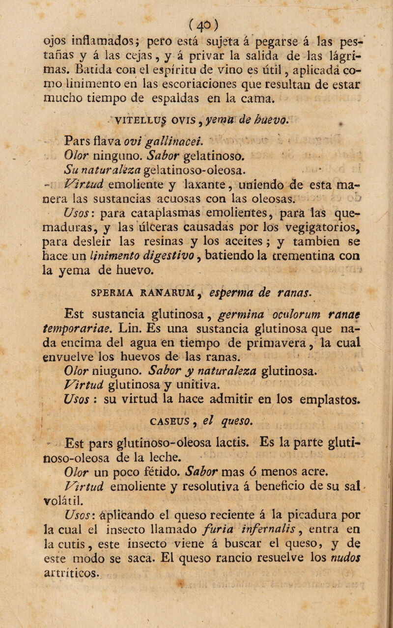 (4=^) ojos inflamados; pero está sujeta á pegarse á las pes- tañas y á las cejas, y á privar la salida de las lágri¬ mas. Batida coa el espíritu de vino es útil, aplicadá co¬ mo linimento en las escoriaciones que resultan de estar mucho tiempo de espaldas eíi la cama. viTELLU^ ovis, yema de huevo* ovi gallinacei. Olor ninguno. Sabor gelatinoso. Su naturaleza gelatiooso-oleosa. Virtud emoliente y laxante, uniendo de esta ma¬ nera las sustancias acuosas con las oleosas. Usos\ para cataplasmas emolientes, para las que¬ maduras, y las úlceras causadas por los vegigatorios, para desleír las resinas y los aceites; y también se hace un linimento digestivo, batiendo la trementina con la yema de huevo. SPERMA RANARUM, espermu de ranas* Est sustancia glutinosa, germina oculorum ranae temporariae, Lin. Es una sustancia glutinosa que na¬ da encima del agua en tiempo de primavera, la cual envuelve los huevos de las ranas. Olor niuguno. Sabor y naturaleza glutinosa. Virtud glutinosa y unitiva. Usos ; su virtud la hace admitir en los emplastos. CASEUS, el queso, Est pars glutinoso-oleosa lactis. Es la parte gluti- noso-oleosa de la leche. Olor un poco fétido. Sabor mas ó menos acre. Virtud emoliente y resolutiva á beneficio de su sal volátil. Usos\ Aplicando el queso reciente á la picadura por la cual el insecto llamado infernalis^ entra en la cutis, este insecto viene á buscar el queso, y de este modo se saca. El queso rancio resuelve los nudos artríticos.