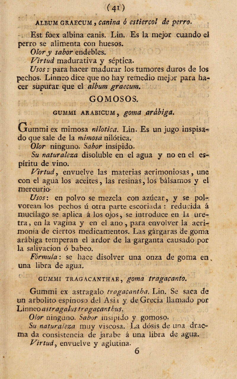ALBUM GRAECUM, Canina ó estiércol de perro- Est foex albina canis. Lin. Es la mejor cuando el perro se alimenta con huesos. Olor y sabor endebles. Virtud madurativa y séptica. Usos: para hacer madurar los tumores duros de los pechos. Linneo dice que no hay remedio mejor para ha¬ cer s\xputdít (\\xeí album graecum, GOMOSOS. GUMMI ARABICUM, goma arábiga. Gummi ex mimosa nilotica. Lin. Es un jugo inspisa- do que sale de la mimosa nilotica. Olor ninguno. Sabor insípido. Su naturaleza disoluble en el agua y no en el es¬ píritu de vino. Virtudenvuelve las materias acrimoniosas, une con el agua los aceites, las resinas, los bálsamos y el mercurio- Usos\ en polvo se mezcla con azúcar, y se pol¬ vorean los pechos ú otra parte escoriada : reducida á mucílago se aplica á los ojos, se introduce en la ure¬ tra j en la vagina y en el ano , para envolver la acri¬ monia de ciertos medicamentos. Las gárgaras de goma arábiga temperan el ardor de la garganta causado por la salivación ó babeo. Fórmula: se hace disolver una onza de goma en una libra de agua. GUMMI TRAGACANTHAE, goma tragacanto. Gummi ex astragalo tragacantha, Lin. Se saca de un arbolito espinoso del Asia y de Grecia llamado por \Jmx\to astragalus tragacanthus. Olor ninguno. Sabor insípido y gomoso. Su naturaleza muy viscosa. La dosis de una drac- ma da consistencia de jarabe á una libra de agua. Virtudenvuelve y aglutina.