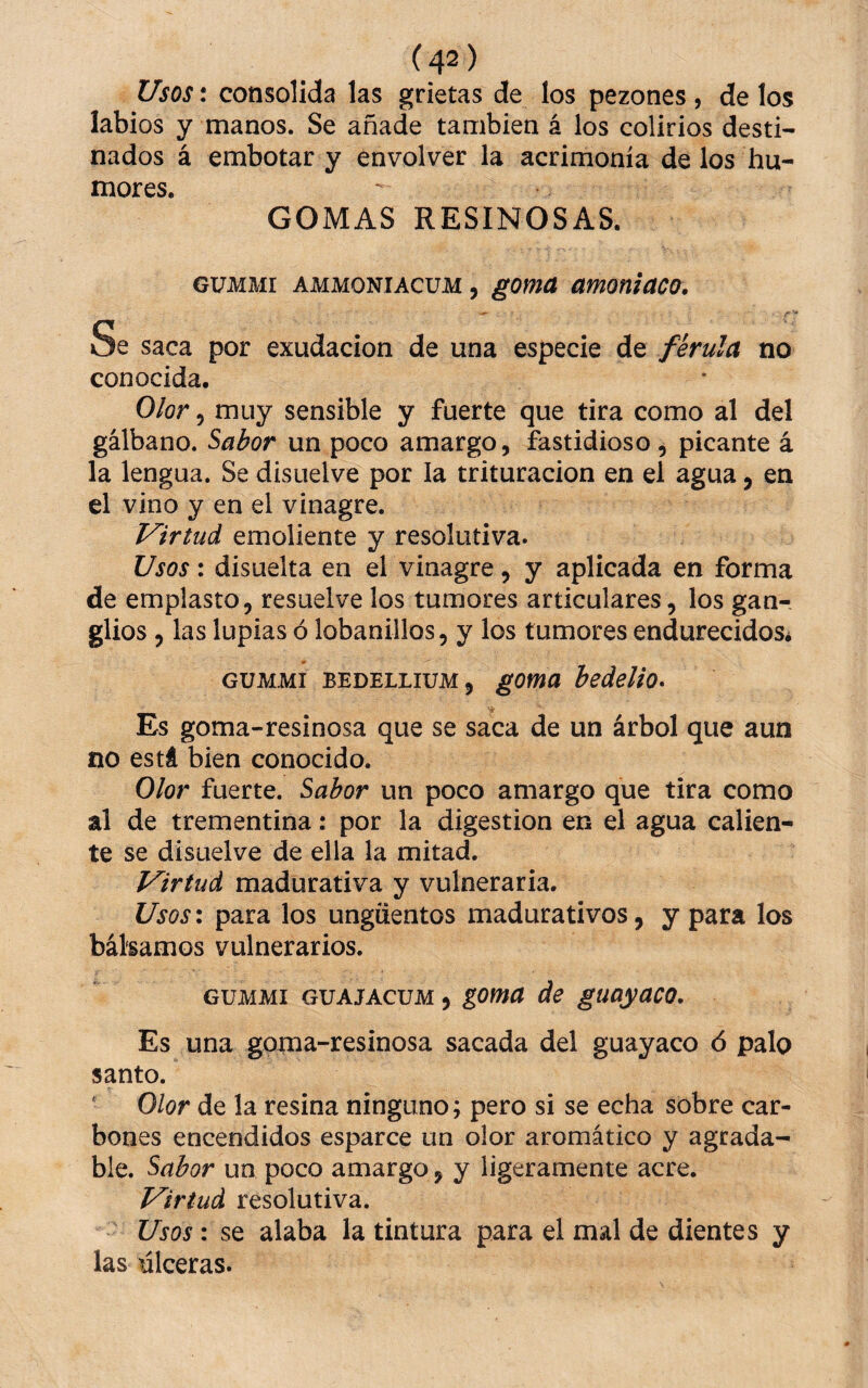 Usos: consolida las grietas de los pezones , de los labios y manos. Se añade también á los colirios desti¬ nados á embotar y envolver la acrimonia de los hu¬ mores. GOMAS RESINOSAS. GUMMI AMMONiAcuM, goma amoniaco. — ,v! Vi Se saca por exudación de una especie de ferula no conocida. Olor 5 muy sensible y fuerte que tira como al del gálbano. ^abor un poco amargo, fastidioso , picante á la lengua. Se disuelve por la trituración en el agua, en el vino y en el vinagre. Virtud emoliente y resolutiva. Usos: disuelta en el vinagre, y aplicada en forma de emplasto, resuelve los tumores articulares, los gan¬ glios , las lupias ó lobanillos, y los tumores endurecidos¿ GUMMI BEDELLiUM, goma bedelio» Es goma-resinosa que se saca de un árbol que aun no está bien conocido. Olor fuerte. Sabor un poco amargo que tira como al de trementina: por la digestión en el agua calien¬ te se disuelve de ella la mitad. Virtud madurativa y vulneraria. Usosx para los ungüentos madurativos, y para los bálsamos vulnerarios. GUMMI GUAJACUM, goma de guayaco. Es una goma-resinosa sacada del guayaco ó palo santo. ‘ Olor de la resina ninguno; pero si se echa sobre car¬ bones encendidos esparce un olor aromático y agrada¬ ble. Sabor un poco amargo, y ligeramente acre. Virtud resolutiva. Usos: se alaba la tintura para el mal de dientes y las úlceras.