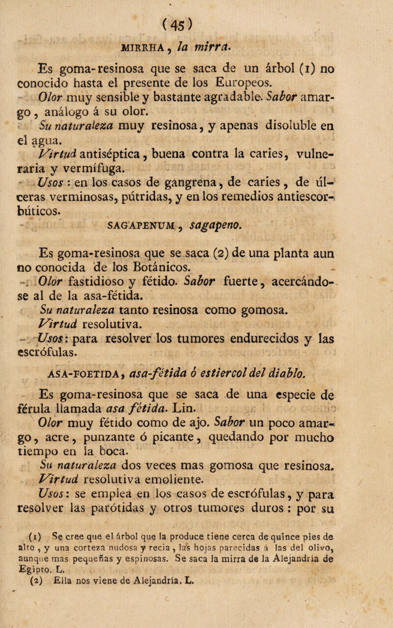 MiRRHA, la mirra- Es goma-resinosa que se saca de un árbol (i) no conocido hasta el presente de los Europeos. Olor muy sensible y bastante agradable. Sabor amar¬ go, análogo á su olor. Su naturaleza muy resinosa, y apenas disoluble en el agua. antiséptica, buena contra la caries, vulne¬ raria y vermífuga. Usos : en ios casos de gangrena, de caries , de úl¬ ceras verminosas, pútridas, y en los remedios antiescor¬ búticos. SAGAPENUM , sagapeno. Es goma-resinosa que se saca (2) de una planta aun no conocida de los Botánicos. Olor fastidioso y fétido. Sabor fuerte, acercándo¬ se al de la asa-fétida. Su naturaleza tanto resinosa como gomosa. Virtud resolutiva. - Usos \ para resolver los tumores endurecidos y las escrófulas. ASA-FOETiDA, asü-fétida ó estiércol del diablo. Es goma-resinosa que se saca de una especie de férula llamada asa fétida- Lin. Olor muy fétido como de ajo. Sabor un poco amar¬ go , acre, punzante ó picante, quedando por mucho tiempo en la boca. Su naturaleza dos veces mas gomosa que resinosa. Virtud resolutiva emoliente. Usosx se emplea en los casos de escrófulas, y para resolver las parótidas y otros tumores duros ; por su (i) S§ cree que el árbol que la produce tiene cerca de quince pies de alto , y una corteza nudosa y recia , lal5 hojas parecidas á las del olivo, aunque mas pequeñas y espinosas. Se saca Ja mirra d® Ja Alejandría de Egipto. L. (a) Ella nos viene de Alejandría. L.