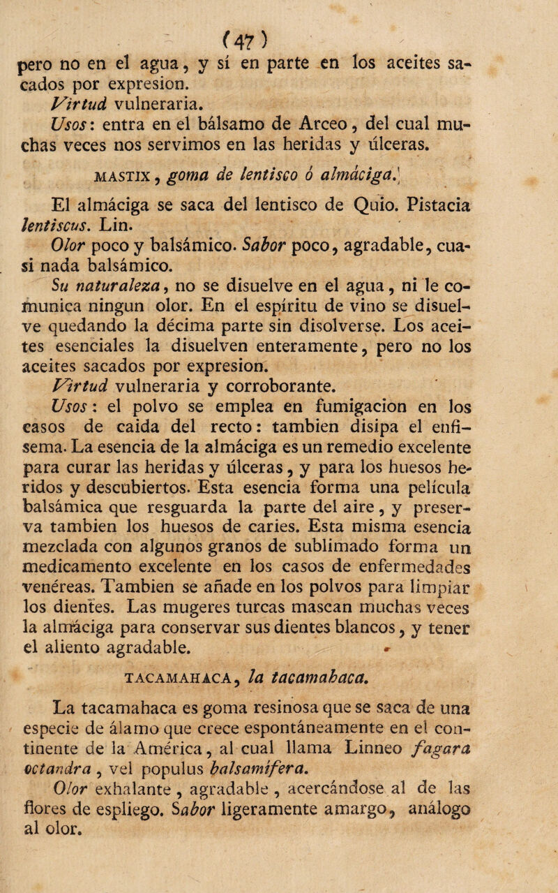 pero no en el agua, y sí en parte en los aceites sa-* cados por expresión. Virtud vulneraria. Usos: entra en el bálsamo de Arceo, del cual mu¬ chas veces nos servimos en las heridas y úlceras. MASTIX 5 goma de lentisco 6 almáciga,] El almáciga se saca del lentisco de Quio. Pistacia lentiscus, Lin. Olor poco y balsámico. Salor poco, agradable, cua¬ si nada balsámico. Su naturaleza, no se disuelve en el agua, ni le co¬ munica ningún olor. En el espíritu de vino se disuel¬ ve quedando la décima parte sin disolverse. Los acei¬ tes esenciales la disuelven enteramente, pero no los aceites sacados por expresión. Virtud vulneraria y corroborante. Usos: el polvo se emplea en fumigación en los casos de caida del recto: también disipa el enfi¬ sema. La esencia de la almáciga es un remedio excelente para curar las heridas y úlceras, y para los huesos he¬ ridos y descubiertos. Esta esencia forma una película balsámica que resguarda la parte del aire, y preser¬ va también los huesos de caries. Esta misma esencia mezclada con algunos granos de sublimado forma un medicamento excelente en los casos de enfermedades venéreas. También se añade en los polvos para limpiar los dientes. Las mugeres turcas mascan muchas veces la almaciga para conservar sus dientes blancos, y tener el aliento agradable. TACAMAHACA, la tacamahaca. La tacamahaca es goma resinosa que se saca de una especie de álamo que crece espontáneamente en el con¬ tinente de la América, al cual llama Linneo fagara ectandra , vel populus balsamifera. Olor exhalante, agradable , acercándose al de las flores de espliego. Sabor ligeramente amargo, análogo al olor.