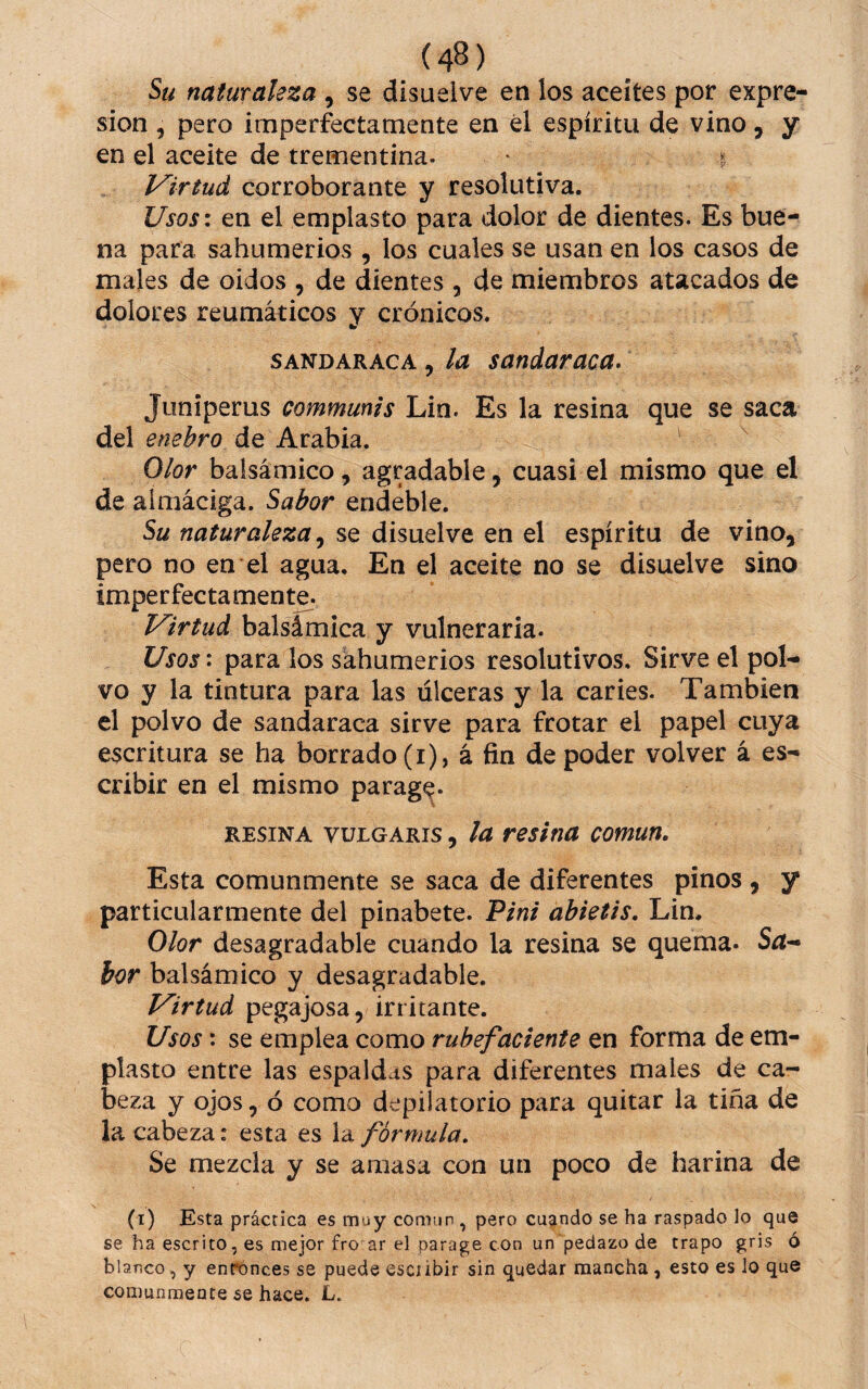 Su naturaleza , se disuelve en los aceites por expre¬ sión , pero imperfectamente en él espíritu de vino, y en el aceite de trementina. ^ i Virtud corroborante y resolutiva. Usos\ en el emplasto para dolor de dientes. Es bue-^ na para sahumerios , los cuales se usan en los casos de males de oidos , de dientes , de miembros atacados de dolores reumáticos y crónicos. SANDARACA, la sanduraca. Juniperus communis Lin. Es la resina que se saca del enebro ÚQ Kxidihm. Olor balsámico, agradable, cuasi el mismo que el de almáciga. Sabor endeble. Su naturaleza, se disuelve en el espíritu de vino, pero no en el agua. En el aceite no se disuelve sino imperfectamente. Virtud hdXsimiQ^ j vulneraria. Usos: para los sahumerios resolutivos. Sirve el pol¬ vo y la tintura para las úlceras y la caries. También el polvo de sandaraca sirve para frotar el papel cuya escritura se ha borrado (i), á fin de poder volver á es¬ cribir en el mismo parage. RESINA VULGARIS, lu reslnu común. Esta comunmente se saca de diferentes pinos , y particularmente del pinabete. Tini abietis. Lin. Olor desagradable cuando la resina se quema. S^- hor balsámico y desagradable. Virtud pegajosa, irritante. Usos: se emplea como rubefaciente en forma de em¬ plasto entre las espaldas para diferentes males de ca¬ beza y ojos, ó como depilatorio para quitar la tina de la cabeza: esta es la fórmula. Se mezcla y se amasa con un poco de harina de (t) Esta práctica es muy comun , pero cuando se ha raspado lo que se ha escrito, es mejor fro ar el parage con un'pedazo de trapo gris ó blanco, y enrónces se puede escíibir sin quedar mancha , esto es lo que comunmente se hace. L.