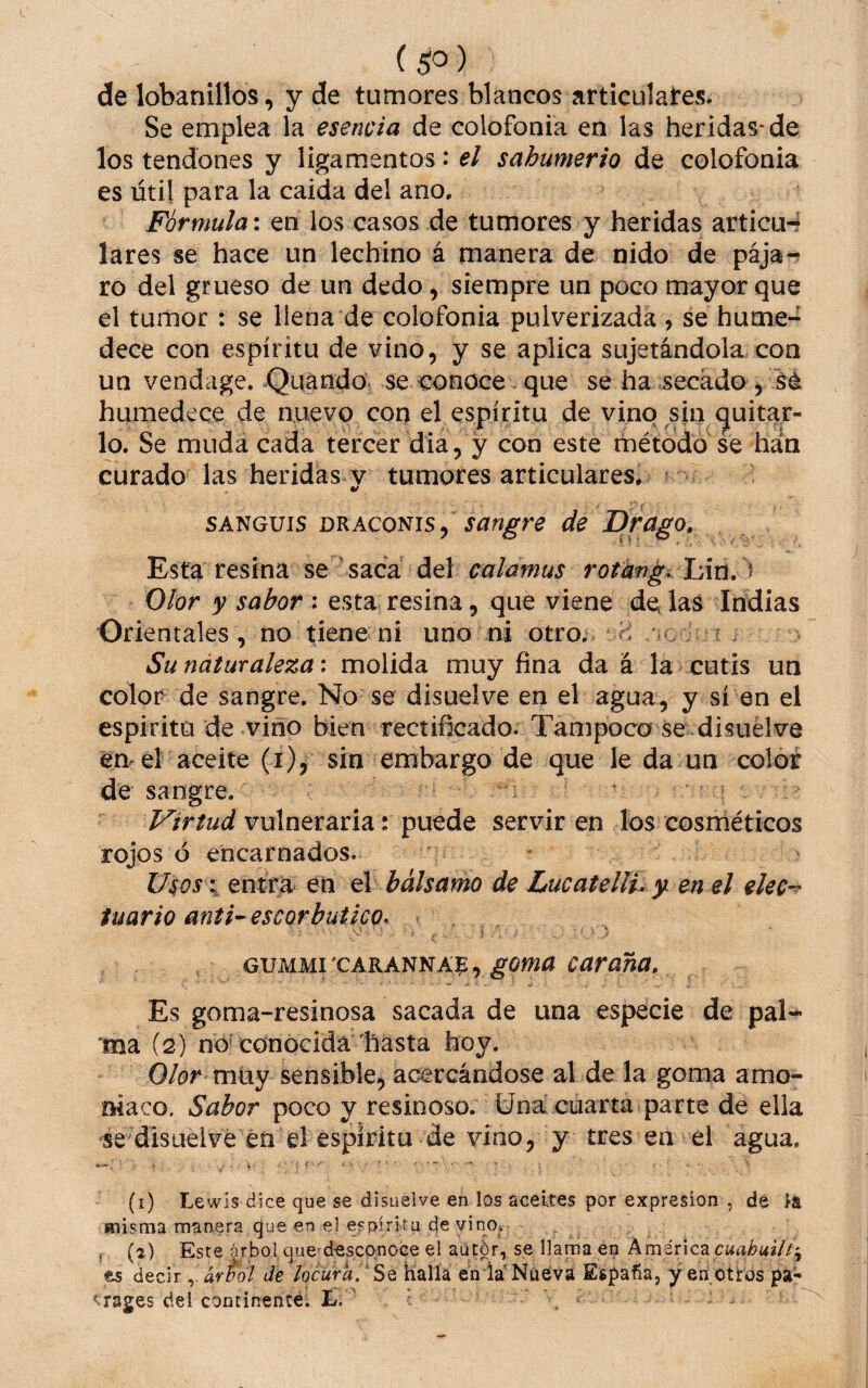 ( $0 ) de lobanillos, y de tumores blancos articulares. Se emplea la esencia de colofonia en las heridas* de los tendones y ligamentos: el sahumerio de colofonia es útil para la caida del ano. Fórmula: en los casos de tumores y heridas articu-? lares se hace un lechino á manera de nido de pája¬ ro del grueso de un dedo, siempre un poco mayor que el tumor : se llena de colofonia pulverizada, se hume-^ dece con espíritu de vino, y se aplica sujetándola con un vendage, Quándo, se conoce - que se ha secado, Sé humedece de nuevo con el espíritu de vino sin (quitar¬ lo. Se muda cada tercer día, y con este método se han curado las heridas v tumores articulares^ SANGUIS mAQoms^ sangre de Drago, Esta resina se saca del calamus rotkn¿./h\n, ^ Olor y sabor : esta resina, que viene de las Indias Orientales, no tiene ni uno ni otro^ g /o ? ^ Sunáturaleza: molida muy fina da á la cutis un color de sangre. No se disuelve en el agua, y sí en el espíritu de vino bien rectificado. Tampoco se disuelve en eí aceite (i), sin embargo de que le da un color de sangre. Virtud vulneraria: puede servir en los cosméticos rojos ó encarnados. Usos\ entra en ú bálsamo de LucatellL y en el eleC’^ iuario anti-escorbútico^ goma caraña. Es goma-resinosa sacada de una especie de pal- 'ma (2) nO'conocida líasta hoy. Olor vn\xy sensible, acercándose al de la goma amo¬ niaco. Sabor poco y resinoso. Una cuarta parte de ella se disuelve\éá el espíritu de vino, y tres en el agua. (i) Lewis dice que se disuelve en los aceites por expresión , de íá misma manera que en el espíritu de vinOv . f (2) Este árbol que d-escpnoee el aútór, se llama en kméx\cz cuahuil es deciráviól die locura/ Sq halla en la’Nueva España, y en otros pa-