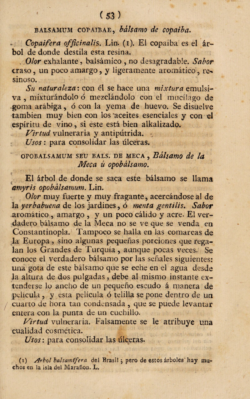 BALSAMUM COBAIBAE, bálsamo de copaiba. Copal fera offictnalis, Lin. (i). EI copaiba es el ár¬ bol de donde destila esta resina. Olor exhalante , balsámico , no desagradable. Sabor craso, un poco amargo, y ligeramente aromático, re-* sinoso. Su naturaleza: con él se hace una mixtura emulsí- va , mixturándolo ó mezclándolo con el mucíiago de goma arábiga, ó con la yema de huevo. Se disuelve también muy bien con los 'aceites esenciales y con el espíritu de vino, si éste está bien alkalizado. Virtud vulneraria y antipútrida. : Usos: para consolidar las úlceras, OPOBALSAMUM SEU BALS. DE MECA , BálsamO de lu Meca ú opobalsamo» El árbol de donde se saca este bálsamo se llama amyris opobalsamum. Lin. Olor muy fuerte y muy fragante, acercándose al de la yerbabuena de los jardines, ó menta gentilis. Sabor aromático, amargo , y un poco cálido y acre. El ver¬ dadero bálsamo de la Meca no se ve que se venda en Consiantinopla.^ Tampoco se halla en las comarcas de la Europa, sino algunas pequeñas porciones que rega¬ lan los Grandes de Turquía, aunque pocas veces. Se conoce el verdadero bálsamo por las señales siguientes: una gota de este bálsamo que se eche en el agua desde la altura de dos pulgadas, debe al mismo instante ex¬ tenderse lo ancho de un pequeño escudo á manera de película 5 y esta película ó telilla se pone dentro de un cuarto de hora tan condensada , que se puede levantar entera con la punta de un cuchillo. Virtud vulneraria. Falsamente se le atribuye una cualidad cosmética. Usos: para consolidar las úlceras. (t) Arhol 'balsámífera del Brasil 3 pero de estos árboles'hay mu¬ chos en la isla del Marañen. L,