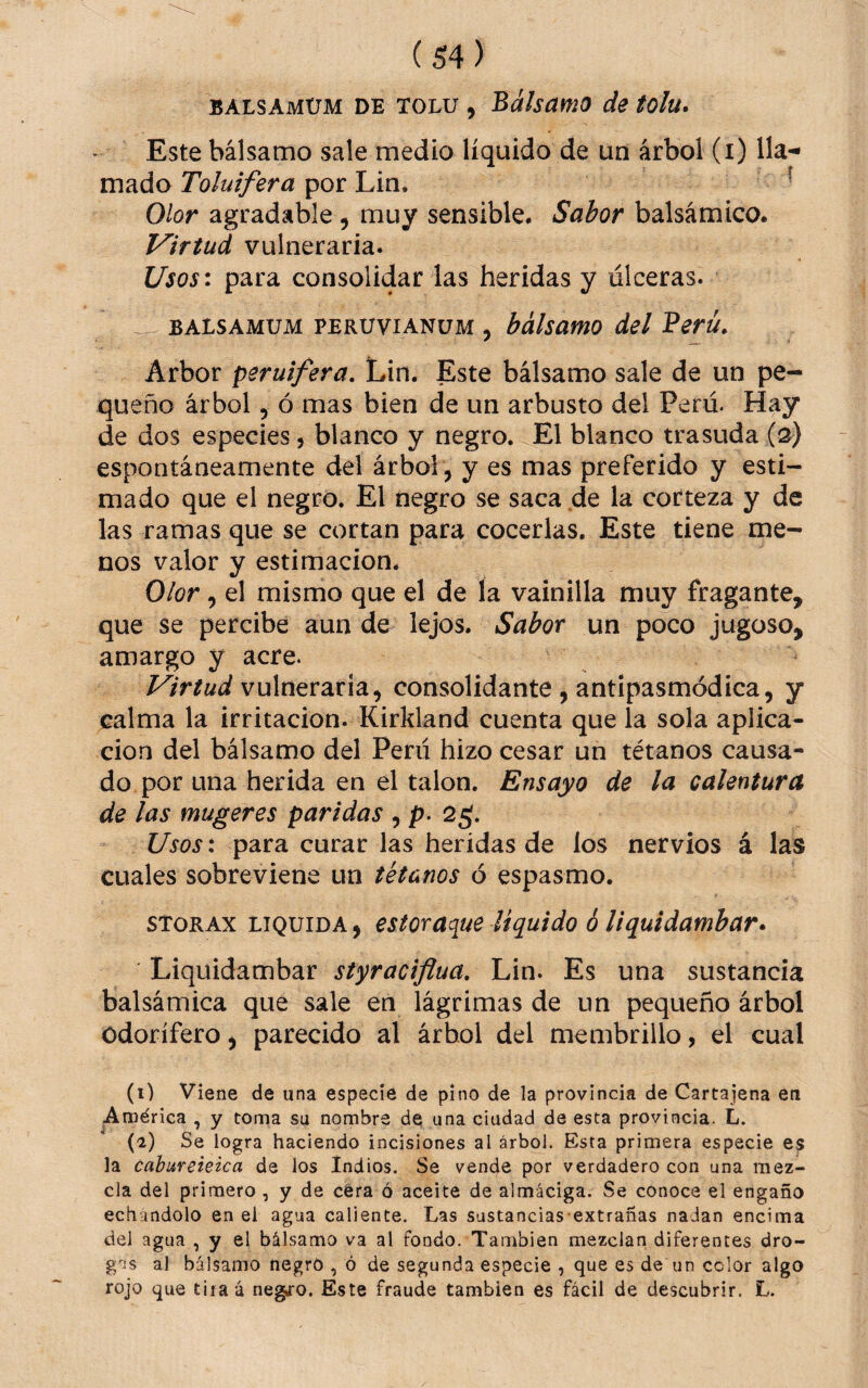 BALSAMüM DE TOLU , Bálsamo de tolu* Este bálsamo sale medio líquido de un árbol (i) mado por Lin. í Olor agradable , muy sensible. Sabor balsámico. Virtud vulneraria. Usos\ para consolidar las heridas y úlceras. BALSAMUM PERüViANüM , bálsattio del Berü. Arbor peruifera, Lin. Este bálsamo sale de un pe¬ queño árbol 5 ó mas bien de un arbusto del Perú. Hay de dos especies 5 blanco y negro. El blanco trasuda (3) espontáneamente del árbol , y es mas preferido y esti¬ mado que el negro. El negro se saca de la corteza y de las ramas que se cortan para cocerlas. Este tiene me¬ nos valor y estimación. Olor, el mismo que el de la vainilla muy fragante, que se percibe aun de lejos. Sabor un poco jugoso, amargo y acre. Virtud vulneraria, consolidante , antlpasmódica, y calma la irritación. Kirkland cuenta que la sola aplica¬ ción del bálsamo del Perú hizo cesar un tétanos causa¬ do por una herida en el talón. Ensayo de la calentura de las mugeres paridas , p. 2¿. Usos: para curar las heridas de los nervios á las cuales sobreviene un tétanos ó espasmo. STORAx LIQUIDA, estoraque liquido ó liquidambar» Liqüidambar styraciflua, Lin. Es una sustancia balsámica que sale en lágrimas de un pequeño árbol Odorífero, parecido al árbol del membrillo, el cual (1) Viene de una especie de pino de la provincia de Cartajena en América , y toma su nombre de una ciudad de esta provincia. L. (e) Se logra haciendo incisiones al árbol. Esta primera especie es la cahureieica de los Indios. Se vende por verdadero con una mez¬ cla del primero , y de cera ó aceite de almáciga. Se conoce el engaño echándolo en ei agua caliente. Las sustancias-extrañas nadan encima del agua , y el bálsamo va al fondo. También mezclan diferentes dro¬ gas al bálsamo negro , ó de segunda especie , que es de un color algo rojo que tiiaú negro. Este fraude también es fácil de descubrir. L.