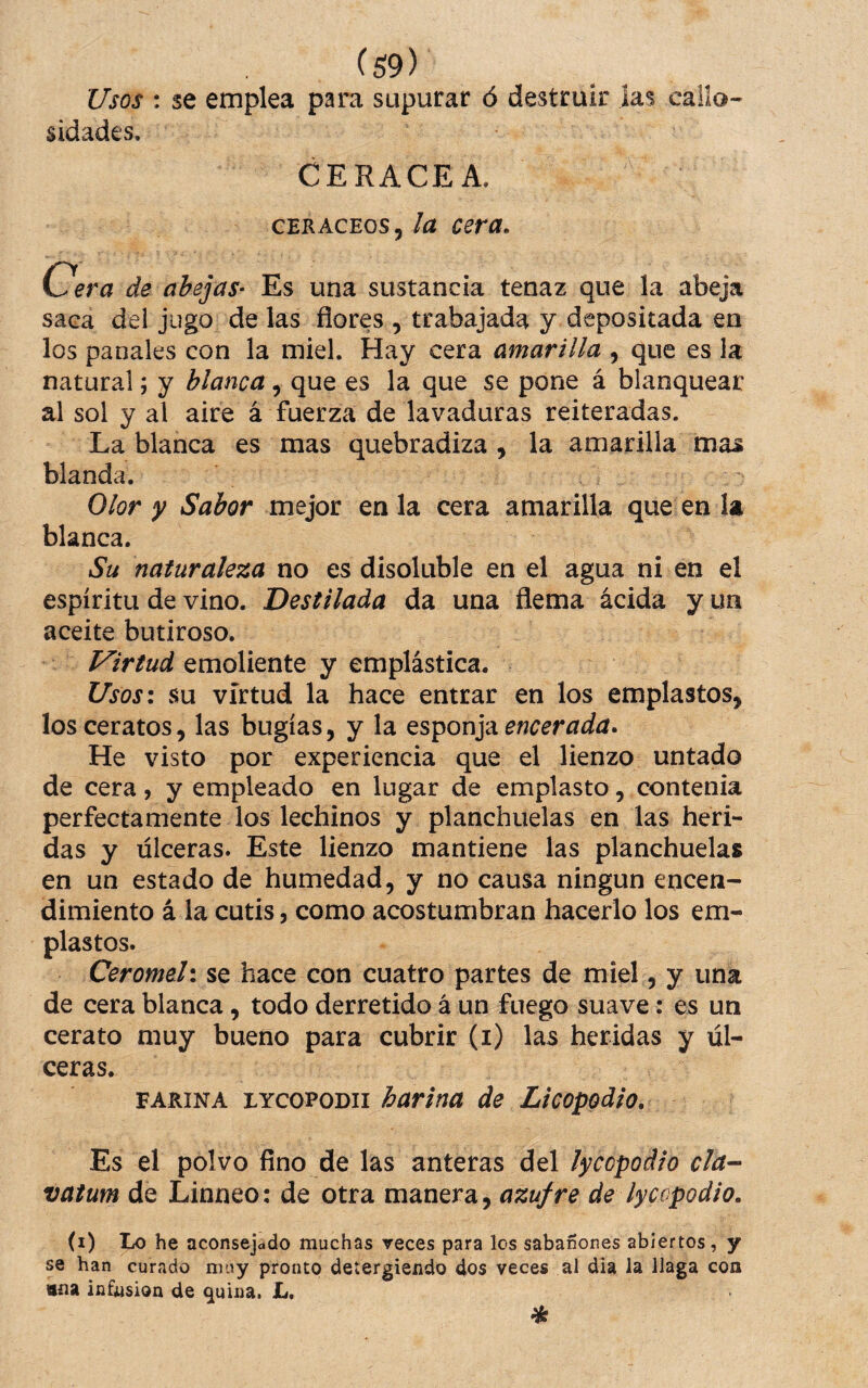 Usos : se emplea para supurar ó destruir las callo¬ sidades. CERACEA. cERACEos, la cera, C.ra de abejas- Es una sustancia tenaz que la abeja saca del jugo de las flores , trabajada y depositada en los panales con la miel. Hay cera amarilla , que es la natural; y blanca, que es la que se pone á blanquear al sol y al aire á fuerza de lavaduras reiteradas. La blanca es mas quebradiza , la amarilla mas blanda. Olor y Sabor mejor en la cera amarilla que en la blanca. Su naturaleza no es disoluble en el agua ni en el espíritu de vino. Destilada da una flema ácida y un aceite butiroso. Virtud emoliente y emplástica. Usos\ su virtud la hace entrar en los emplastos, los ceratos, las bugías, y la encerada. He visto por experiencia que el lienzo untado de cera, y empleado en lugar de emplasto, contenia perfectamente los lechinos y planchuelas en las heri¬ das y ulceras. Este lienzo mantiene las planchuelas en un estado de humedad, y no causa ningún encen¬ dimiento á la cutis, como acostumbran hacerlo los em¬ plastos. Ceromeli se hace con cuatro partes de miel, y una de cera blanca, todo derretido á un fuego suave: es un cerato muy bueno para cubrir (i) las heridas y úl¬ ceras. FARINA LYcoPODii harina de Licopodio. Es el polvo fino de las anteras del lycopoáio da-- vatum de Linneo: de otra manera, azufre de lyccpodio. (i) Lo he aconsejddo muchas veces para los sabañones abiertos, y se han curado muy pronto detergiendo dos veces al día la llaga con «na infusión de quina. L. %