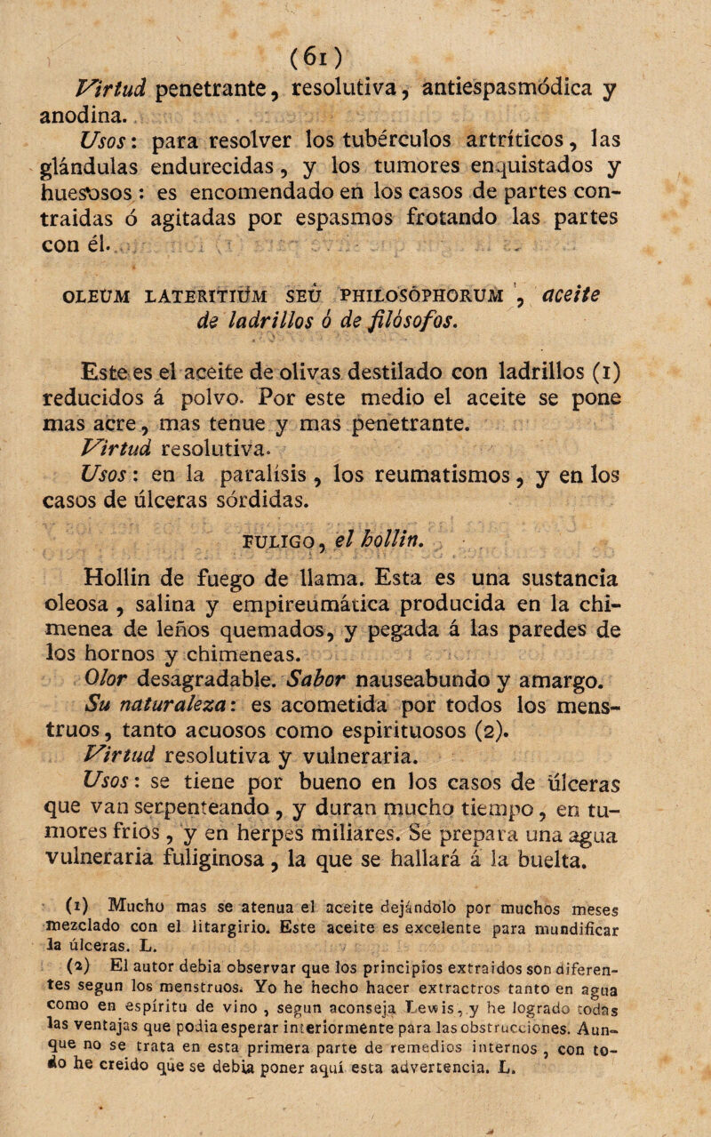 Virtud penetrante, resolutiva, antiespasmódica y anodina. Usos: para resolver los tubérculos artríticos, las glándulas endurecidas, y los tumores enquistados y huesosos: es encomendado en los casos de partes con¬ traídas ó agitadas por espasmos frotando las partes con él.. . OLEÜM LATERITIÜM SEÜ PHILOSOPHORUM , de ladrillos o de filósofos. Este es el aceite de olivas destilado con ladrillos (i) reducidos á polvo. Por este medio el aceite se pone mas acre, mas tenue y mas penetrante. Virtud resolutiva. Usos : en la parálisis , los reumatismos, y en los casos de úlceras sórdidas. FULIGO, el hollín. Hollin de fuego de llama. Esta es una sustancia oleosa , salina y empireumática producida en la chi¬ menea de leños quemados, y pegada á las paredes de los hornos y chimeneas. Olor desagradable, nauseabundo y amargo. Su naturaleza: es acometida por todos los mens¬ truos , tanto acuosos como espirituosos (2). Virtud resolutiva y vulneraria. Usos: se tiene por bueno en los casos de úlceras que van serpenteando , y duran mucho tiempo, en tu¬ mores frios , y en herpes miliares. Se prepara una agua vulneraria fuliginosa, la que se hallará á la buelta. (1) Mucho mas se atenúa el aceite dejándolo por muchos meses mezclado con el litargirio. Este aceite es excelente para mundificar la úlceras. L. (2) El autor debía observar que los principios extraídos son diferen¬ tes según los menstruos. Yo he hecho hacer extractros tanto en agua como en espíritu de vino , según aconseja Levíis,.y he logrado todas las ventajas que podia esperar in teriormente para las obstrucciones. Aun¬ que no se trata en esta primera parte de remedios internos , con to- áo he creído que se debia poner aquí esta advertencia. L.