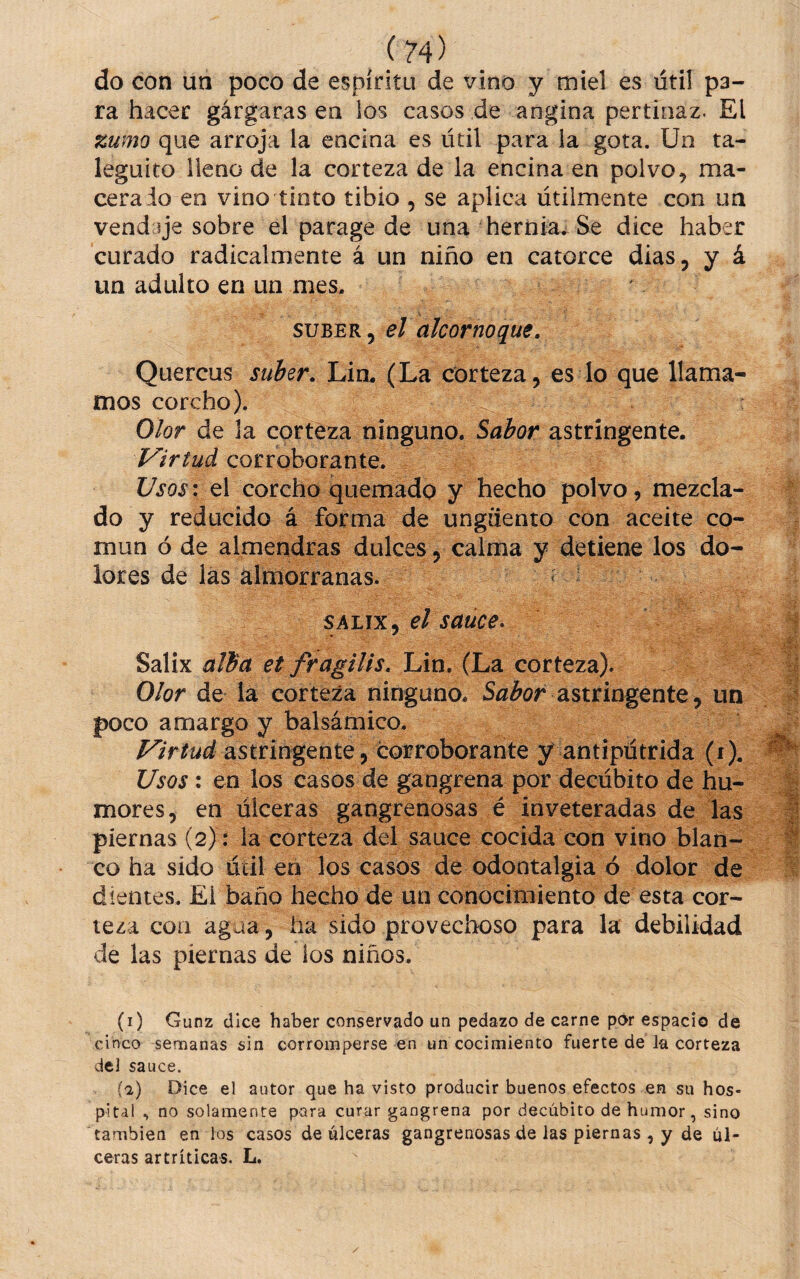 do con un poco de espíritu de vino y miel es útil pa¬ ra hacer gárgaras en los casos de angina pertinaz. El zumo que arroja la encina es útil para la gota. Un ta- leguito lleno de la corteza de la encina en polvo, ma¬ cera io en vino tinto tibio , se aplica útilmente con un vendaje sobre el parage de una hernia. Se dice haber curado radicalmente á un niño en catorce dias, y á un adulto en un mes. SUBER 5 el alcornoque. Quercus suber, Lin. (La corteza, es lo que llama¬ mos corcho). Olor de la corteza ninguno. Síi¿í?r astringente. Virtud corroborante. Usos: el corcho quemado y hecho polvo, mezcla¬ do y reducido á forma de ungüento con aceite co¬ mún ó de almendras dulces, calma y detiene los do¬ lores de las almorranas. ^ SALix, el sauce* Salix alba et fragilis, Lin, (La corteza). Olor de la corteza ninguno. astringente, un poco amargo y balsámico. Virtud diStnúgmiQ y corroborante y antipútrida (i). Usos : en los casos de gangrena por decúbito de hu¬ mores, en úlceras gangrenosas é inveteradas de las piernas (2) : la corteza del sauce cocida con vino blan¬ co ha sido útil en los casos de odontalgia ó dolor de dientes. El baño hecho de un conocimiento de esta cor¬ teza con agua, ha sido provechoso para la debilidad de las piernas de los niños. (i) Gunz dice haber conservado un pedazo de carne pdr espacio de cinco semanas sin corromperse en un cocimiento fuerte de la corteza del sauce. (a) Dice el autor que ha visto producir buenos efectos en su hos¬ pital ^ no solamente para curar gangrena por decúbito de humor, sino también en los casos de úlceras gangrenosas de las piernas , y de úl¬ ceras artríticas. L.