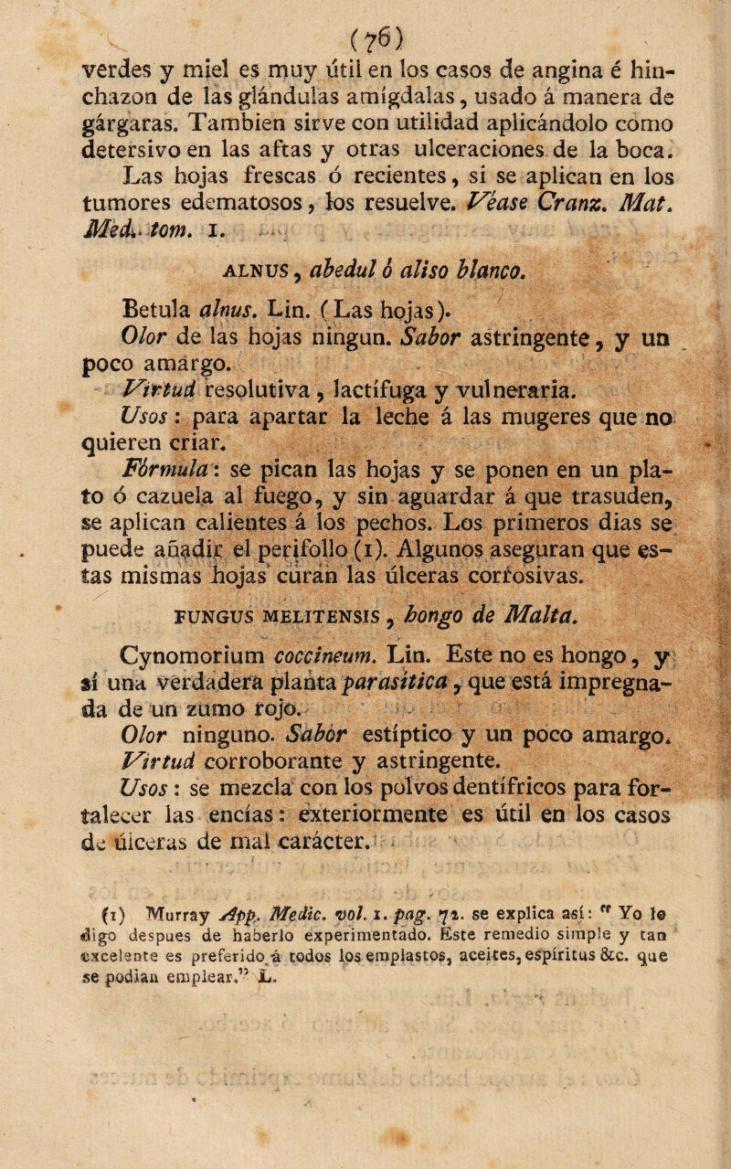 verdes y miel es muy útil en los casos de angina é hin¬ chazón de las glándulas amígdalas, usado á manera de gárgaras. También sirve con utilidad aplicándolo como detersivo en las aftas y otras ulceraciones de la boca. Las hojas frescas ó recientes, si se aplican en los tumores edematosos, los resuelve. VkasQ Cranz. Mat. i. ALNUS, abedul 6 aliso blanco, } Betula alnus, Lin. (Las hojas). Olor de las hojas ningún. Sabor astringente, y un poco amargo. Virtud resolutiva, lactífuga y vulneraria. iZyoi’: para apartar la leche á las mugeres que no quieren criar. Fórmula i se pican las hojas y se ponen en un pla¬ to ó cazuela al fuego, y sin aguardar á que trasuden, se aplican calientes á los pechos. Los primeros dias se puede anadii: el perifollo (i). Algunos aseguran que es¬ tas mismas hojas curan las úlceras corrosivas. FUNGUS MELrTENsis, hongo de Malta, Cyx\omot\\xm coccineum, lÁx\, Este no es hongo, y ; sí una verdadera pla.nta parasítica ^ q\xQ QSik impregna¬ da de un zumo rojo. í - Olor ninguno. Sabor estíptico y un poco amargo^ Virtud corroborante y astringente. Usos : se mezcla con los polvos dentífricos para for¬ talecer las encías: éxteriormente es útil en los casos de úlceras de mal carácter. fi) Murray Medie, mi. i. pag. 71. se explica así:  Yo I0 digo despues de haberlo experimentado. Este remedio simple y caá ©xcelente es preferido^á todos los emplastos, aceites, espíritus &c. ^ue se podiaii emplear.” L.