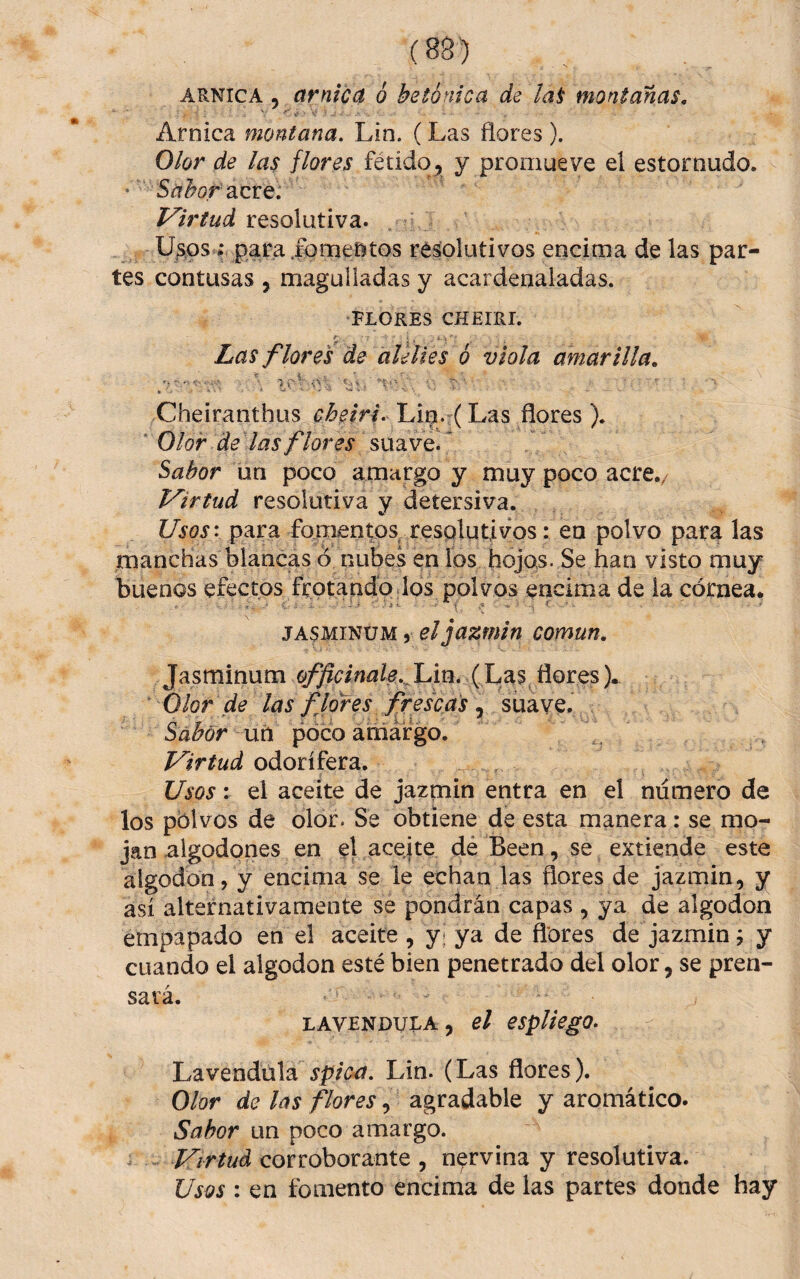 ARNICA 5 amica ó betónica de la^ montanas. Arnica montana. Lin. (Las flores ). Olor de las flores fétido^ y promueve el estornudo. ' Sabor diXexiQ. resolutiva. Usos resolutivos encima de las par¬ tes contusas , magulladas y acardenaladas. FLORES CHEIRI. Las flores de alelíes ó viola amarilla, . ..í. .V-- , . • * 0- ■ % ’ • ' % *• ' , • V ' - V . Cheiranthus Liipi. (Las flores). * Olor deMas flores suave. ^ Sabor un poco amargo y muy poco acre./ P^irtud resolutiva y detersiva. UsQSv para fomentos, resolutivos: en polvo para las manchas blancas ó nubes en los hojas. Se han visto muy buenos efectos frotando los polvos encima de la córnea. JASMINUM 5 el jazmín común, Jasminum ^d/i¿2fe..^Lin. (Las,flores). Olor de las flores fresca^ , suave. Sabor uú poco aniaf go. Virtud odorífera. Usos V el aceite de jazmín entra en el numero de los polvos de olor. Se obtiene de esta manera: se mo¬ jan algodones en el aceite dé Been, se extiende este algodón, y encima se le echan las flores de jazmín, y así alternativamente se pondrán capas , ya de algodón empapado en el aceite , y* ya de flores de jazmín j y cuando el algodón esté bien penetrado del olor, se pren¬ sará. LAVENDULA, el espUego- Lavendula spic^. Lin. (Las flores). Olor de las flores, agradable y aromático. Sabor un poco amargo. Virtud corroborante , nervina y resolutiva. Usos : en fomento encima de las partes donde hay
