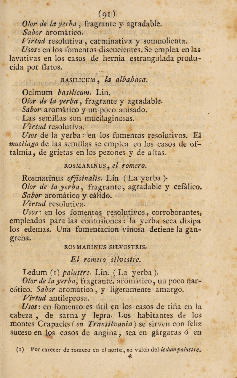 (90 Olor de la yerba, fragranté y- agradable. Sabor aromático. Virtud resolutiva, carminativa y somnoiienta. Usos\ en los fomentos discucientes. Se emplea en las lavativas en los casos de hernia estrangulada produ¬ cida por flatos. BASILICUM 5 la albahaca. Ocimum basUicum- Lin. Olor de la yerba, fragranté y agradable. Sabor aromático y un poco anisado. Las semillas son muciiaginosas. Virtud resolutiva. Usos de la yerba: en los fomentos resolutivos. Et mucilago de las semillas se emplea eo los casos de of- talmia, de grietas en los pezones y de aftas. ROSMARINUS, c/ Tomero. Rosmarinus officinalis, Lin ( La yerba )• Olor de la yerba^ fragrante, agradable y cefálico. Sabor aromático y cálido. Virtud resolutiva. Usos: en los fomento^ resolutivos, corroborantes, empleados para las contusiones: la yerba seca disipa los edemas. Una fomentación vinosa detiene la gan¬ grena. ROSMARINUS SILVESTRIS. El romero silvestre. 4 ^. Ledum (i) palustre. Lin. (La yerba ). Olor de ¡ayerba^ fragranté, aromático, un poco nar¬ cótico. Sabor aromático, y ligeramente amargo. Virtud antileprosa. Usos\ en fomento es útil en los casos de tiña en la cabeza , de sarna y lepra. Los habitantes de los montes Crapacks { en Transilvania) sq sirven con feliz suceso en Ips casos de angina, sea en gárgaras ó en (i) Por carecer de romero en el norte, se valen del kdumpahstre.