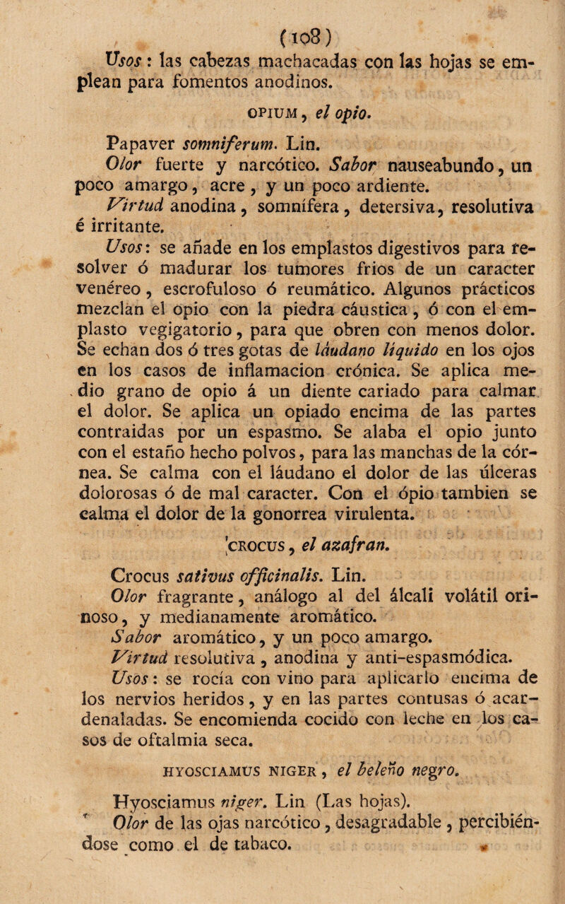 (io8) Usos: las cabezas machacadas con las hojas se em¬ plean para fomentos anodinos. OPIUM 5 el opio. Papaver somniferum. Lin. Olor fuerte y narcótico. Sabor nauseabundo, un poco amargo, acre , y un poco ardiente. Virtud anodina , somnífera, detersiva, resolutiva é irritante. Usos\ se añade en los emplastos digestivos para re¬ solver ó madurar los tumores frios de un carácter venéreo, escrofuloso ó reumático. Algunos prácticos mezclan el opio con la piedra cáustica, ó con el em¬ plasto vegigatorio, para que obren con menos dolor. Se echan dos ó tres gotas de láudano liquido en los ojos en los casos de inflamación crónica. Se aplica me- . dio grano de opio á un diente cariado para calmar el dolor. Se aplica un opiado encima de las partes contraidas por un espasmo. Se alaba el opio junto con el estaño hecho polvos, para las manchas de la cór¬ nea. Se calma con el láudano el dolor de las ulceras dolorosas ó de mal carácter. Con el ópio también se calma el dolor de la gonorrea virulenta. ’cRocus, el azufran. Crocus sativus officinalis, Lin. Olor fragrante, análogo al del álcali volátil ori- noso, y medianamente aromático. Sabor aromático, y un poco amargo. Virtud resolutiva , anodina y anti-espasmódica. Usos: se rocía con vino para aplicarlo encima de los nervios heridos, y en las partes contusas ó acar¬ denaladas. Se encomienda cocido con leche en los ca¬ sos de oftalmía seca. HYOSCiAMüS NIGER , el bekno negro. Hyosciamus nij^er. Lin (Las hojas). Olor de las ojas narcótico, desagradable , percibiém dose como el de tabaco. ^