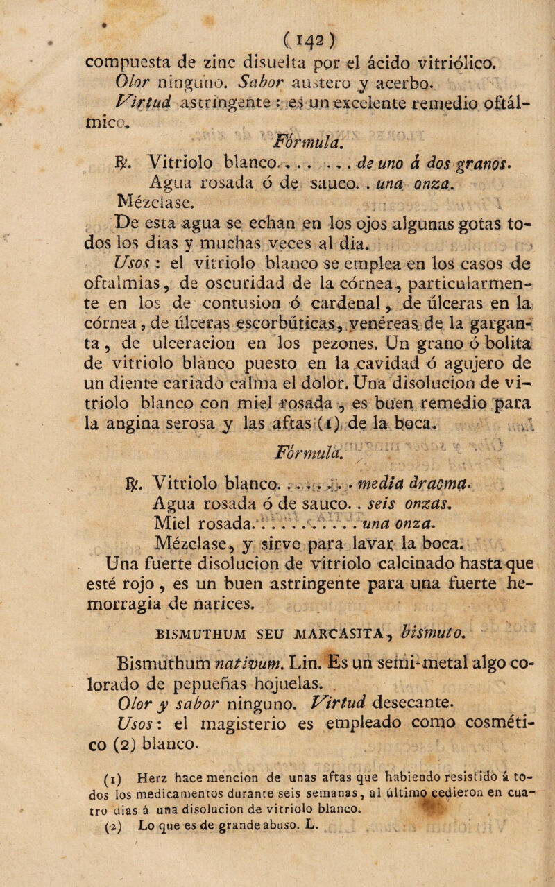 compuesta de zinc disuelta por el ácido vitriólico. Olor ninguno. Sabor austero y acerbo. Virtud astringente: .es un excelente remedio oftál¬ mico. Fórmula, B'. Vitriolo blanco. , . . .,, de uno á dos granos» Agua rosada ó de saúco. . una onza. Mézclase, De esta agua se echan en los ojos algunas gotas to¬ dos los dias y muchas veces al dia. Usos : el vitriolo blanco se emplea en los casos de ofcalmias , de oscuridad de la córnea^ particularmen¬ te en ios de contusión ó cardenal, de úlceras en la córnea, de úlceras escorbúticas, yenéreas de la gargan¬ ta , de ulceración en los pezones, ün grano ó bolita de vitriolo blanco puesto en la cavidad ó agujero de un diente cariado calma el dolor. Una disolución de vi¬ triolo blanco con miel rosada , es buen remedio para la angina serosa y las aftas (i) de la boca, va Fórmula, ^ . Vitriolo blanco_u 4> . media drama» Agua rosada ó de saúco.. seis onzas. Miel rosada. 1. ..una onza» Mézclase, y sirve para lavar la boca. Una fuerte disolución de vitriolo calcinado hasta<jue esté rojo, es un buen astringente para una fuerte he¬ morragia de narices. BISMUTHÜM SEU JVIARCASITA , blsmutO, Bismuthum nativum» Lin, Es un semi-metal algo co¬ lorado de pepueñas hojuelas, . Olor y sabor ninguno. Virtud desecante. Usosz el magisterio es empleado como cosméti¬ co (2) blanco. (1) Herz hace mención de unas aftas que habiendo resistido á to¬ dos los medicamencos durante seis semanas, al último cedieron en cua¬ tro dias á una disolución de vitriolo blanco. (2) Lo que es de grande abuso. L.