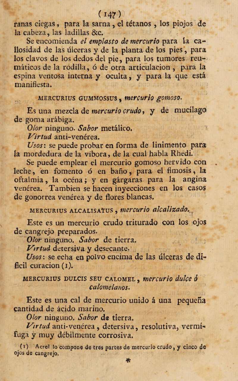 ranas ciegas, para la sarna, el tétanos , los piojos de la cabeza, las ladillas &c. Se encomienda el emplasto de mercurio para la ca¬ llosidad de las úlceras y de la planta de los pies, para los clavos de los dedos del pie, para los tumores reu¬ máticos de la rodilla, ó de otra articulación , para la espina ventosa interna y oculta, y para la que está manifiesta. AiERCüRiüS GUMMossus, mercurio gomoso* Es una mezcla de mercurio crudo 9 y de mucílago de goma arábiga. Olor ninguno. Sabor metálico. Virtud anti-venérea. Usos\ se puede probar en forma de linimento para la mordedura de la víbora, de la cual habla Rhedi. Se puede emplear el mercurio gomoso hervido con leche, en fomento ó en baño, para el fimosis, la oftalmia, la océna; y en gárgaras para la angina venérea. También se hacen inyecciones en los casos de gonorrea venérea y de flores blancas, MERCURIUS alcalisaTus , mercurto alcalizado,. Este es un mercurio crudo triturado con los ojos de cangrejo preparados. Olor ninguno. Sabor de tierra, detersiva y desecante. Usosi se echa en polvo encima de las úlceras de di¬ fícil curación (i). MERCURIUS DULCIS SEu CALOME!, mercurio dulce ó calomelanos* Este es una cal de mercurio unido á una pequeña cantidad de ácido marino. Olor ninguno. Sabor de tierra. Virtud anti-venérea , detersiva, resolutiva, vermí-» fuga y muy débilmente corrosiva. (1) Acre! lo coínpone de tres partes de mercurio crudo, y cinco 4e ojos de cangrejo.