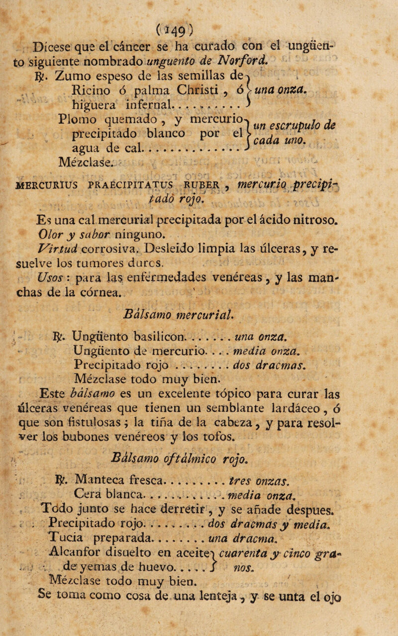 (á49) Dícese que el cáncer se ha curado con el ungüen¬ to siguiente nombrado A^<3r/brá. Zumo espeso de las semillas de^ Ricino ó palma Christi 5 ó > una onza. higuera infernal. Plomo quemado , y mercurio- precipitado blanco por agua de cal. Mézclase. un escrúpulo de \ cada uno. MERCURIUS PRAECIPITATUS RUBER , mercurio prcciph tadó rojo! Es una cal mercurial precipitada por el ácido nitroso. Olor y sabor ninguno. corrosiva. Desleído limpia las úlceras, y re¬ suelve los tumores dures. Usos : para las enfermedades venéreas, y las man¬ chas de la córnea. Bálsamo mercurial. 5?« Ungüento basilícon.. una onza. Ungüento de mercurio. .. . media onza. Precipitado rojo.. dos dracmas. Mézclase todo muy bien. Este bálsamo es un excelente tópico para curar las úlceras venéreas que tienen un semblante lardáceo, ó que son fistulosas; la tiña de la cabeza, y para resol¬ ver los bubones venéreos y los tofos. Bálsamo oftálmico rojo. 5?. Manteca fresca.. .tres onzas. Cera blanca. . .......,. .media onza. Tódo junto se hace derretir, y se añade despues. . . Precipitado rojo. ....... . dos dracmas y media. Tucia preparada.una dracma. Alcanfor disuelto en diCQiif^^cuarentay cinco gra^> . : ¡ de yemas de huevo.__ i nos. Mézclase todo muy bien. Se toma como cosa de una lenteja ^ y se unta el ojo