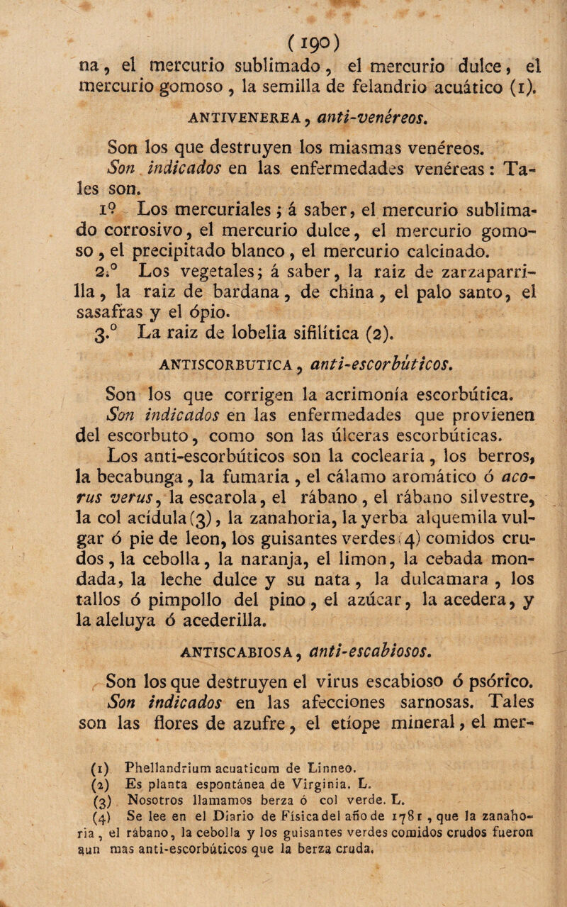 na, el mercurio sublimado, el mercurio dulce, el mercurio gomoso , la semilla de felandrio acuático (i). ANTiVENEREA, mtl-venéreos. Son los que destruyen los miasmas venéreos. Son indicados en las enfermedades venéreas: Ta¬ les son. i9 Los mercuriales > á saber, el mercurio sublima¬ do corrosivo, el mercurio dulce, el mercurio gomo¬ so , el precipitado blanco , el mercurio calcinado. 2. ° Los vegetales; á saber, la raiz de zarzaparri¬ lla, la raiz de bardana, de china, el palo santo, el sasafras y el opio. 3. ® La raiz de lobelia sifilítica (2). ANTiscoRBUTicA, anti-escorbütícos. Son los que corrigen la acrimonia escorbútica. Son indicados en las enfermedades que provienen del escorbuto, como son las úlceras escorbúticas. Los anti-escorbúticos son la coclearia, los berros, la becabunga, la fumaria , el cálamo aromático ó acó- rus verus^ la escarola, el rábano, el rábano silvestre, la col acídula (3), la zanahoria, la yerba alquemila vul¬ gar ó pie de león, los guisantes verdes;4) comidos cru¬ dos , la cebolla, la naranja, el limón, la cebada mon¬ dada, la leche dulce y su nata, la dulcamara, los tallos ó pimpollo del pino, el azúcar, la acedera, y la aleluya ó acederilla. ANTiscABiosA, ünt¡-escabiosos. Son los que destruyen el virus escabioso 6 psórico. Son indicados en las afecciones sarnosas. Tales son las flores de azufre, el etíope mineral, el mer- (1) Phellandrium acuaticurn de Linneo. (2) Es planta espontánea de Virginia. L. (3) Nosotros llamamos berza ó col verde. L. (4) Se lee en el Diario de Física del ano de 1781 , que la zanaho¬ ria , el rábano, la cebolla y los guisantes verdes comidos crudos fueron ^un mas anti-escorbúticos que la berza cruda.