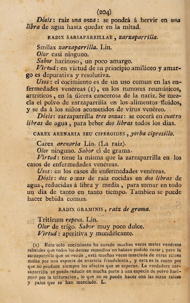 Dosis: raíz una onza: se pondrá á hervir en una libra de agua hasta quedar en la mitad. RADix SARSAPARRiLLAE, Zarzaparrilla^ Smilax zarzaparrilla. Lin. Olor casi ninguno. Sabor harinoso, un poco amargo. Virtud: en virtud de su principio amiláceo y amar¬ go es depurativa y resolutiva. Usos: el cocimiento es de un uso común en las en¬ fermedades venéreas (i), en los tumores reumáticos, artríticos, en la úlcera cancerosa de la nariz. Se mez¬ cla el polvo de zarzaparrilla en los alimentos •fluidos, y se da á los niños acometidos de virus venéreo. Dosis: zarzaparrilla tres onzas: se cocerá cuatro libras de agua, para beber dos libras todos los dias. CAREX ARENARIA SEu ci?EKOiDES ^ yerba ciprestllo. Carex arenaria Lin. (La raiz). Olor ninguno. Sabor el de grama. Virtud: tiene la misma que la zarzaparrilla en los casos de enfermedades venéreas. Usos\ en los casos de enfermedades venéreas. Dosis \ dos o ¡zas de raiz cocidas en dos libras de agua-, reducidas á libra y media , para tomar en todo un dia de tanto en tanto tiempo. También se puede hacer bebida común. RADix GRAMINIS, raiz de grama. Triticum repens.. Lin. Olor de trigo. Sabor muy poco dulce. Virtud: aperitiva y mundificante. (i) Este solo cocimiento ha curado muchas veces males venéreos rebeldes que todos los demas remedios no habían podido curar \ pero la zarzaparrilla que se vende , está muchas veces mezclada de otras raíces malas por una especie de avaricia fraudulenta, y esta es la razón por que no produce siempre los efectos que se esperan. La verdadera zar¬ zaparrilla se puede reducir en mucha parte á una especie de polvo hari¬ noso por Ja trituración, lo que no se puede hacer con las otras raices y palos que se han mezclado. L.