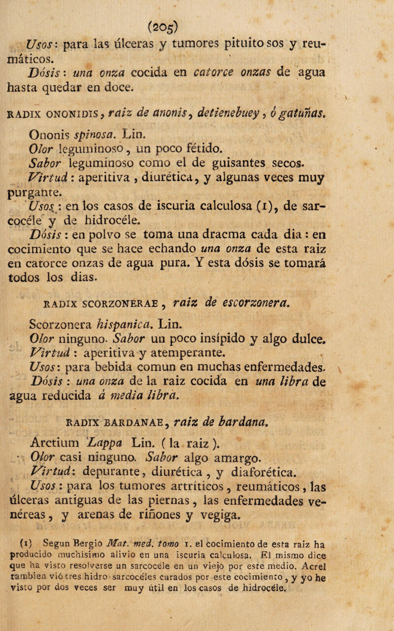 Usos: para las úlceras y tumores pituito sos y reu¬ máticos. Dosis: una onza cocida en catorce onzas de agua hasta quedar en doce. RADix oNONiDis, fúlz de unomsy detienebuey, 6 gatuñas, Ononis spinosa, Lin. Olor leguminoso, un poco fétido. Sabor leguminoso como el de guisantes secos. Virtud: aperitiva , diurética, y algunas veces muy purgante. Usos,: en los casos de iscuria calculosa (i)j de sar- cocéie y de hidrocéle. Dosis : en polvo se toma una dracma cada dia : en cocimiento que se hace echando una onza de esta raiz en catorce onzas de agua pura. Y esta dosis se tomará todos los dias. RADix scoRzoNERAE, raiz de escorzonera, Scorzonera hispánica, Lin. Olor ninguno. Sabor un poco insípido y algo dulce. Virtud : aperitiva y atemperante. Usos: para bebida común en muchas enfermedades- Dósis : una onza de la raiz cocida en una libra de agua reducida á media libra, RADix BÁRDANAE, de bardana, Arctium 'Lappa Lin. (la raiz). • Olor casi ninguno. Sabor algo amargo. Virtud: depurante, diurética, y diaforética. Usos : para los tumores artríticos , reumáticos, las úlceras antiguas de las piernas, las enfermedades ve¬ néreas 5 y arenas de riñones y vegiga. (i) Según Bergio Mat. med. tomo i. el cocimiento de esta raiz ha producido muchísimo alivio en una iscuria calculosa. El mismo dice que ha visto resolverse un sarcocéle en un viejo por este medio. Acrel también viócres hidro-sarcocéies curados por este cocimiento, y yo he visto por dos veces ser muy útil en los casos de hidrocéle.