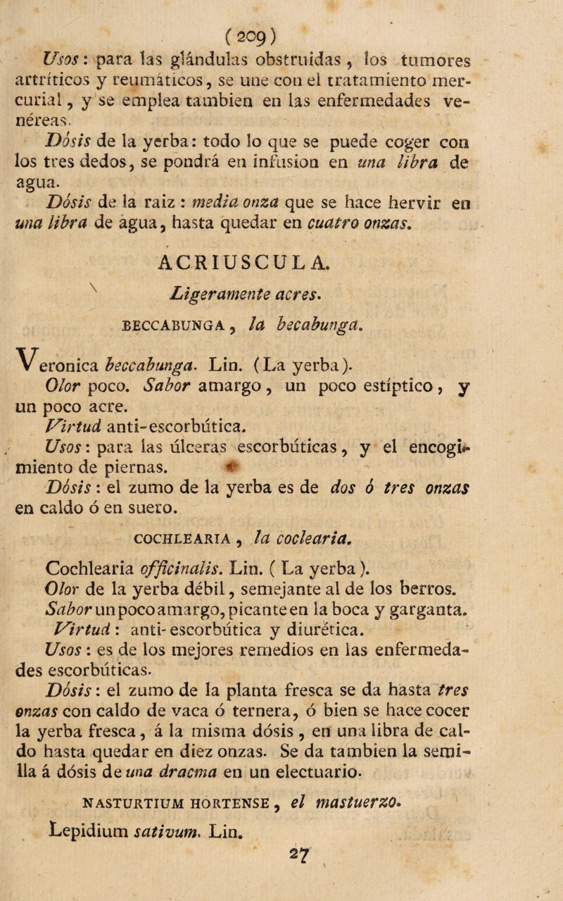 Usos: para las glándulas obstruidas, los tumores artríticos y reumáticos, se une con ei tratamiento mer¬ curial , y se emplea también en las enfermedades ve¬ néreas. Dosis de la yerba: todo lo que se puede coger con los tres dedos, se pondrá en infusión en una libra de agua. Dosis de la raiz : media onza que se hace hervir en una libra de agua, hasta quedar en cuatro onzas. ACRIUSCULA. Ligeramente acres* BECCABUNGA, la becübunga. Veronica heccahunga. Lin. (La yerba). Olor poco. Sabor amargo, un poco estíptico, y un poco acre. Virtud anti-escorbútica. t/'w. para las úlceras escorbúticas, y el encogí#- miento de piernas. # Dosis: ei zumo de la yerba es de dos 6 tres onzas en caldo ó en suero. COCHLEARIA, lu cockaria. Cochlearia officinalis, Lin. ( La yerba). Olor de la yerba débil, semejante al de los berros, un poco amargo, picante en la boca y garganta. Virtud: antiescorbútica y diurética. Usos: es de los mejores remedios en las enfermeda¬ des escorbúticas. Dosis: el zumo de la planta fresca se da hasta tres onzas con caldo de vaca ó ternera, ó bien se hace cocer la yerba fresca, á la misma dosis, en una libra de cal¬ do hasta quedar en diez onzas. Se da también la semi¬ lla á dosis de una dracma en un electuario. nasturtium hortense , el mastuerzo* Lepidium sativum* Lin.