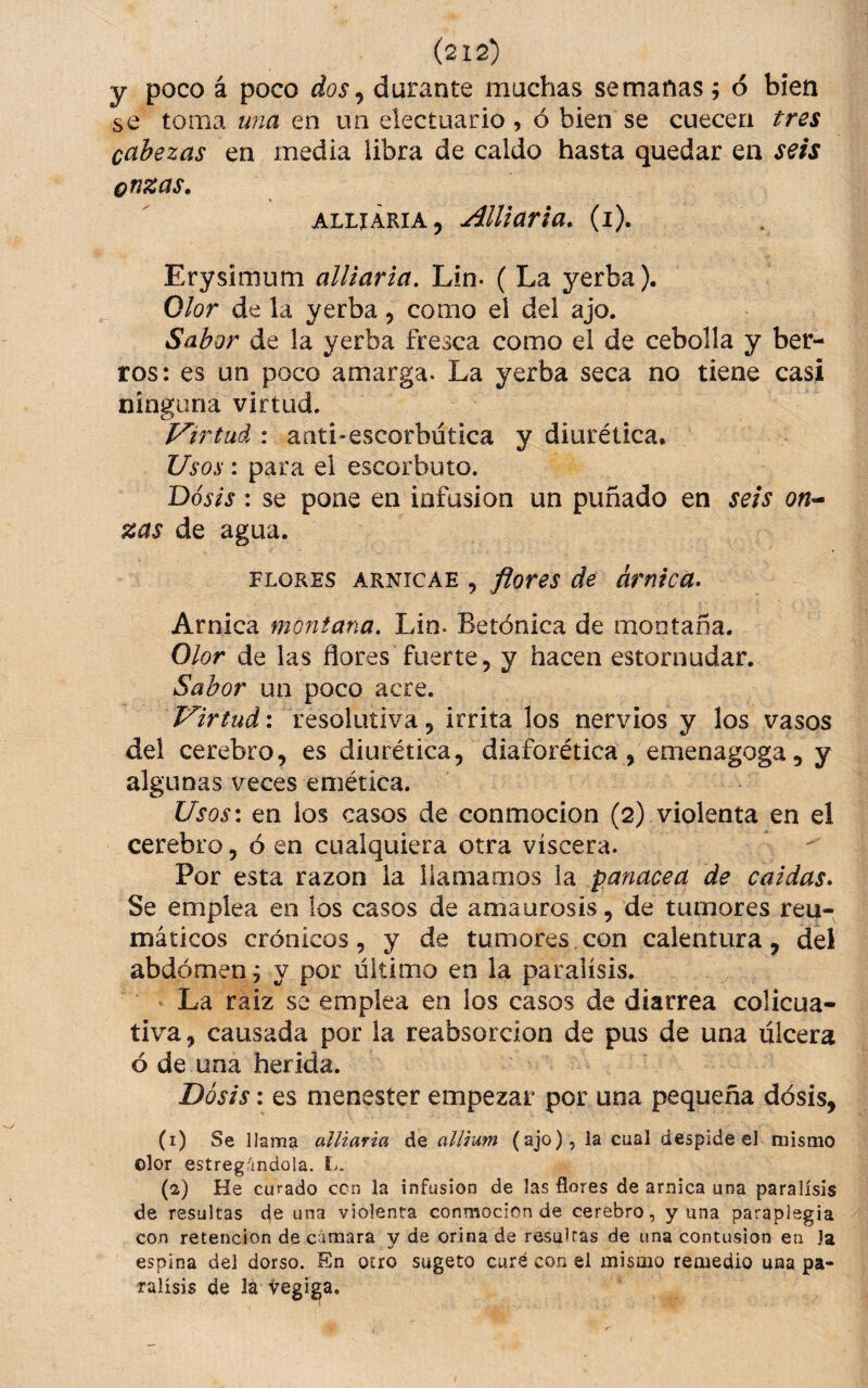 y poco á poco dos^ durante machas semanas; ó bien se toma una en un electuario , ó bien se cuecen tres cabezas en media libra de caldo hasta quedar en seis onzas, ALLiÁRiA, AlUaria, (i). Erysimum alliaria, Lin- ( La yerba). Olor de la yerba, como el del ajo. Sabor de la yerba fresca como el de cebolla y ber¬ ros: es un poco amarga. La yerba seca no tiene casi ninguna virtud. Virtud : anti-escorbutica y diurética. Usos : para el escorbuto. Dosis: se pone en infusión un puñado en seis on^ zas de agua. FLORES ARNicAE , flores de árnica- Arnica montana. Lin. Betónica de montaña. Olor de las flores fuerte, y hacen estornudar. Sabor un poco acre. Virtud: resolutiva, irrita los nervios y los vasos del cerebro, es diurética, diaforética , emenagoga, y algunas veces emética. Usos: en ios casos de conmoción (2) violenta en el cerebro, ó en cualquiera otra viscera. Por esta razón la llamamos ia panacea de caidas- Se emplea en los casos de amaurosis, de tumores reu¬ máticos crónicos 5 y de tumores con calentura, del abdomen; y por último en la parálisis. La raiz se emplea en los casos de diarrea colicua¬ tiva , causada por la reabsorción de pus de una ulcera ó de una herida. Dosis: es menester empezar por una pequeña dósis, (i) Se llama alliaria de allium (ajo), la cual despide el mismo olor estregándola. L. (s) He curado ccn la infusión de las flores de arnica una parálisis de resultas de una violenta conmoción de cerebro, y una paraplegia con retención de cámara y de orina de resultas de una contusión en Ja espina del dorso. En otro sugeto curé con el mismo remedio una pa¬ rálisis de la vegiga.