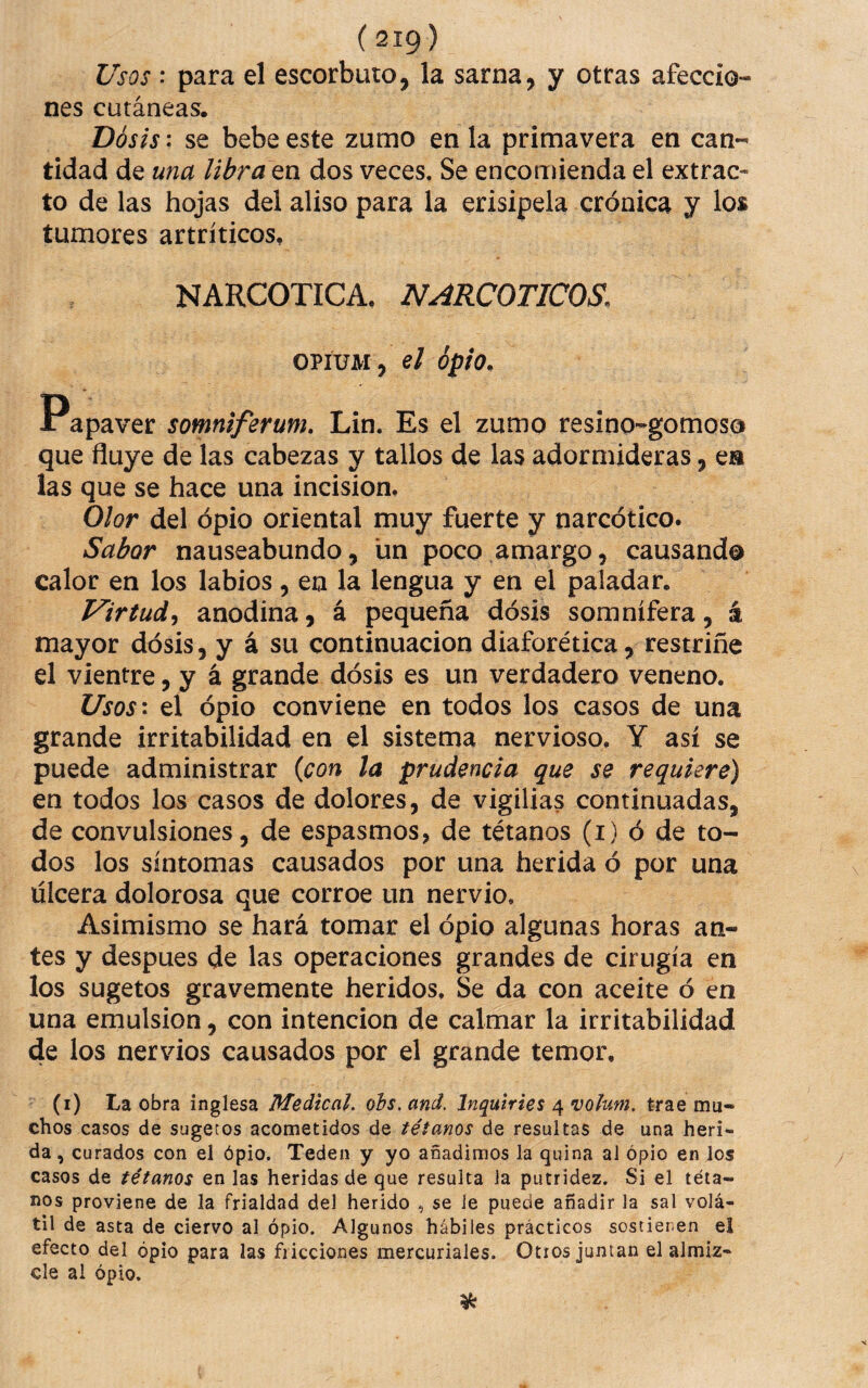 Usos : para el escorbuto, la sarna, y otras afeccio- nes cutáneas. Dós¡s: se bebe este zumo en la primavera en can-^ tidad de una libra tn dos veces. Se enconáenda el extrac¬ to de las hojas del aliso para la erisipela crónica y los tumores artríticos, NARCOTICA, NARCOTICOS. OPÍUM, el opio. Papaver somniferum. Lin. Es el zumo resino-gomoso que fluye de las cabezas y tallos de las adormideras, ea las que se hace una incisión. Olor del opio oriental muy fuerte y narcótico. Sabor nauseabundo, un poco amargo, causando calor en los labios, en la lengua y en el paladar. Virtud^ anodina, á pequeña dósis somnífera, á mayor dósis, y á su continuación diaforética, restriñe el vientre, y á grande dósis es un verdadero veneno. Usos\ el ópio conviene en todos los casos de una grande irritabilidad en el sistema nervioso. Y así se puede administrar {con la prudencia que se requiere) en todos los casos de dolores, de vigilias continuadas, de convulsiones, de espasmos, de tétanos (i) ó de to¬ dos los síntomas causados por una herida ó por una ulcera dolorosa que corroe un nervio. Asimismo se hará tomar el ópio algunas horas an¬ tes y despues de las operaciones grandes de cirugía en los sugetos gravemente heridos. Se da con aceite ó en una emulsión, con intención de calmar la irritabilidad de los nervios causados por el grande temor, (i) La obra inglesa Medical, oís, and. Inquiries ^vohm, trae mu¬ chos casos de sugetos acometidos de tétanos de resultas de una heri¬ da, curados con el ópio. Teden y yo añadimos la quina al ópio en los casos de tétanos en las heridas de que resulta la putridez. Si el téta¬ nos proviene de la frialdad del herido , se le puede añadir la sal volá¬ til de asta de ciervo al ópio. Algunos hábiles prácticos sostienen el efecto del ópio para las fricciones mercuriales. Otros juntan el almiz¬ cle ai ópio.