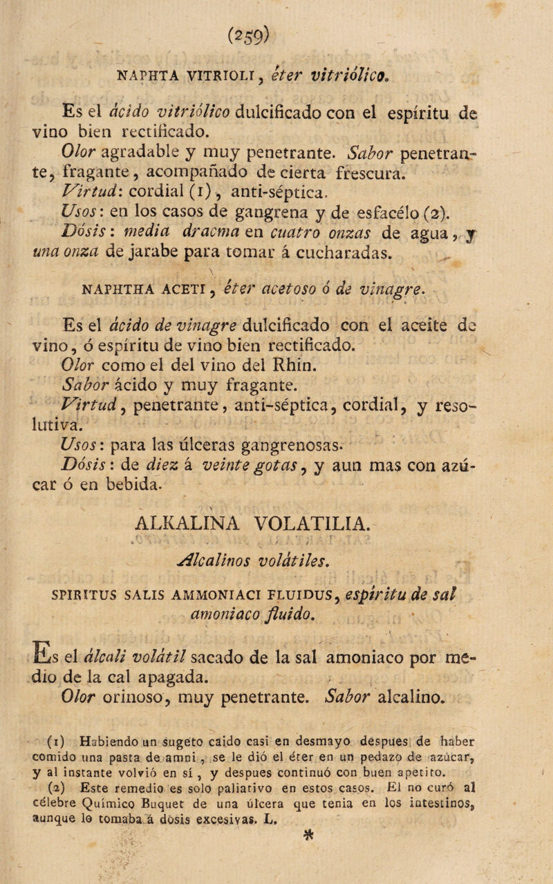 NÁPHTA viTRiOLi, her vitriólico. Es el ácido vitrióUco dulcificado con el espíritu de vino bien rectificado. Olor agradable y muy penetrante. Sabor penetran- te, fragante, acompañado de cierta frescura. Virtud\ cordial (i) , anti-séptica. Usos\ en los casos de gangrena y de esfacélo (2). Dosis i media dracma tn cuatro onzas de agua,, y una onza de jarabe para tomar á cucharadas. NAPHTHA ACETI, éter ücetoso Q de vinagre^ Es el ácido de vinagre dulcificado con el aceite de vino, ó espíritu de vino bien rectificado. Olor como el del vino del Rhin. Sabor ácido y muy fragante. Virtud^ penetrante, anti-séptica, cordial, y reso¬ lutiva. Usos: para las úlceras gangrenosas. Dosis: de diez á veinte gotas, y aun mas con azú¬ car ó en bebida. ALKALINA VOLATILIA. C ' • - . f i Alcalinos volátiles, SPIRITUS SALIS AMMONIACI FLUIDUS, espíritu de Sül amoniaco fluido. Es el álcciU volátil sacado de la sal amoniaco por me¬ dio de la cal apagada. Olor orinoso, muy penetrante. Sabor alcalino. (i) Habiendo un sugéto caído casi en desmayo déspues, de haber comido una pasta de amni, se le dió el éter en un pedazo de azúcar, y al instante volvió en sí, y despues continuó con buen apetito. (z) Este remedio es solo paliativo en estos casos. El no curó al célebre Químico Buquet de una úlcera que tenia en los intestinos, aunque lo tomaba á dosis excesivas. L. %