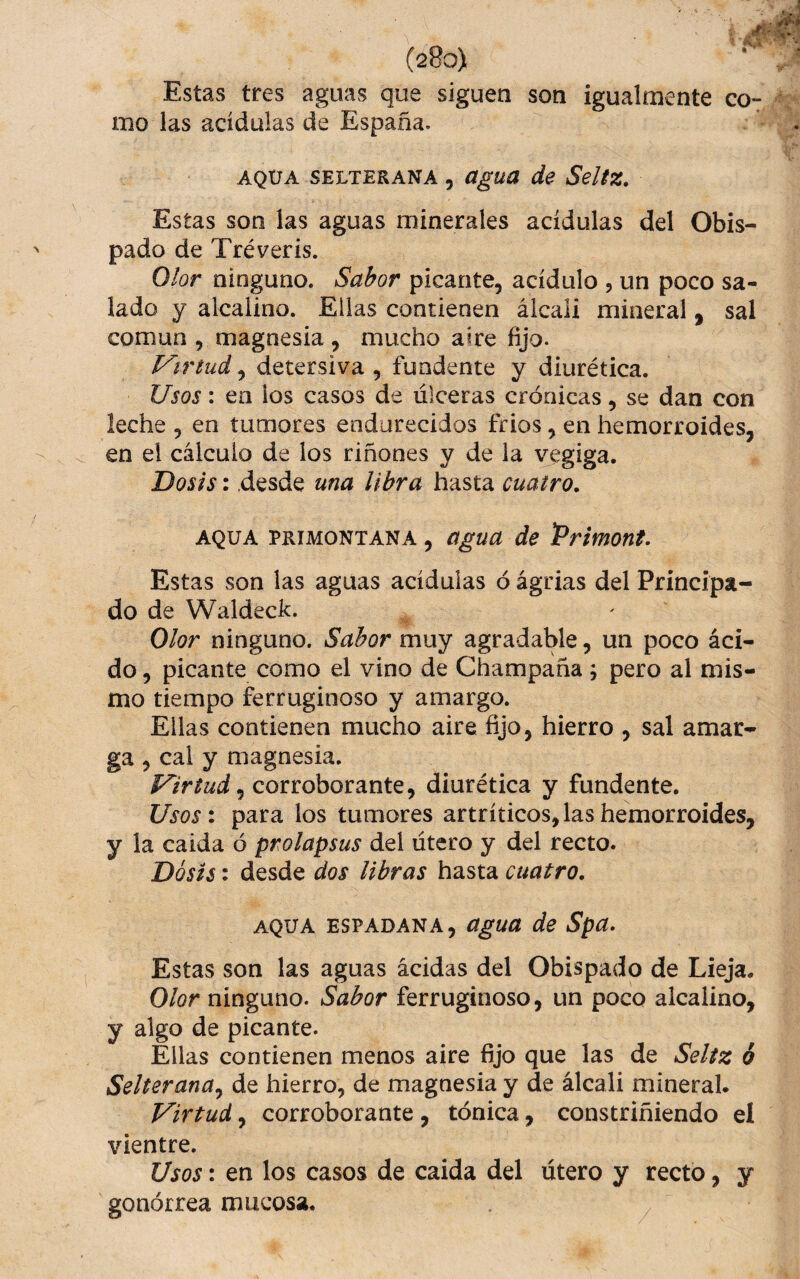 Estas tres aguas que siguen son igualmente co¬ mo las acídulas de España. AQUA SELTERANA , aguü de Seltz. Estas son las aguas minerales acídulas del Obis¬ pado de Tréveris. Olor ninguno. Sabor picante, acídulo , un poco sa¬ lado y alcalino. Ellas contienen álcali mineral, sal común , magnesia , mucho aire fijo. Virtud, detersiva , fundente y diurética. Usos: en ios casos de úlceras crónicas, se dan con leche , en tumores endurecidos fríos, en hemorroides, en el cálculo de los riñones y de la vegiga. Dosis: desde una libra hasta cuatro. AQUA PRiMONTANA, úguu de Primont. Estas son las aguas acídulas ó ágrias del Principa¬ do de Waldeck. Olor ninguno. Sabor muy agradable, un poco áci¬ do , picante como el vino de Champaña; pero al mis¬ mo tiempo ferruginoso y amargo. Ellas contienen mucho aire fijo, hierro , sal amar¬ ga , cal y magnesia. corroborante, diurética y fundente. Usos: para los tumores artríticos, las hemorroides, y la calda ó prolapsus del útero y del recto. Dosis: desde dos libras hasta cuatro. AQUA ESPADAÑA, aguu de Spa. Estas son las aguas acidas del Obispado de Lieja. Olor ninguno. Sabor ferruginoso, un poco alcalino, y algo de picante. Ellas contienen menos aire fijo que las de Seliz ó SelteranUy de hierro, de magnesia y de álcali mineral. Virtud, corroborante , tónica, constriñiendo el vientre. Usos: en los casos de caída del útero y recto, y gonórrea mucosa.