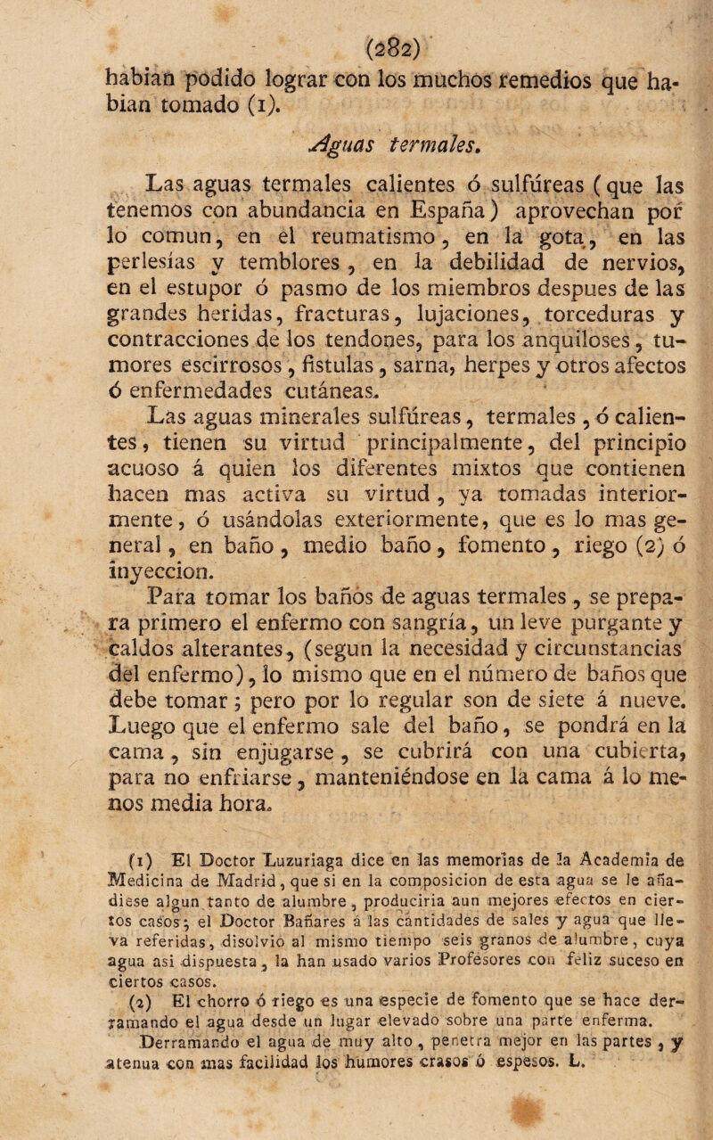 habían podido lograr con los muchos remedios que ha¬ bían tomado (i). \Aguas termales. Las aguas termales calientes ó sulfúreas (que las tenemos con abundancia en España ) aprovechan por lo común, en el reumatismo, en la gota, en las perlesías y temblores , en la debilidad de nervios, en el estupor ó pasmo de los miembros despues de las grandes heridas, fracturas, lujaciones, torceduras y contracciones de los tendones, para los anquiloses, tu¬ mores escirrosos , fistulas, sarna, herpes y otros afectos ó enfermedades cutáneas. Las aguas minerales sulfúreas , termales , ó calien¬ tes , tienen su virtud principalmente, del principio acuoso á quien los diferentes mixtos que contienen hacen mas activa su virtud, ya tomadas interior¬ mente, ó usándolas exteriormente, que es lo mas ge¬ neral , en baño , medio baño , fomento , riego (2) ó inyección. Para tomar los baños de aguas termales, se prepa¬ ra primero el enfermo con sangría, un leve purgante y caldos alterantes, (según la necesidad y circunstancias del enfermo), lo mismo que en el número de baños que debe tomar; pero por lo regular son de siete á nueve. Luego que el enfermo sale del baño, se pondrá en la cama, sin enjügarse , se cubrirá con una cubierta, para no enfriarse, manteniéndose en la cama á lo me¬ nos media hora. (1) El Doctor Luzuriaga dice en las memorias de 3a Academia de Medicina de Madrid, que si en la composición de esta agua se le aña¬ diese algún,tanto de alumbre, produciría aun mejores efectos en cier¬ tos casos ; el Doctor Bañares á las cantidades de sales y agua que lle¬ va referidas, disolvió al mismo tiempo seis granos de alumbre, cuya agua asi dispuesta , la han .usado varios Frofésores con feliz suceso en ciertos casos. (2) El chorro ó liego es una especie de fomento que se hace der¬ ramando el agua desde un Jugar elevado sobre una parte enferma. •Derramando el agua de muy alto , penetra mejor en las partes , y .atenúa con mas facilidad los humores crasos ó espesos. L.