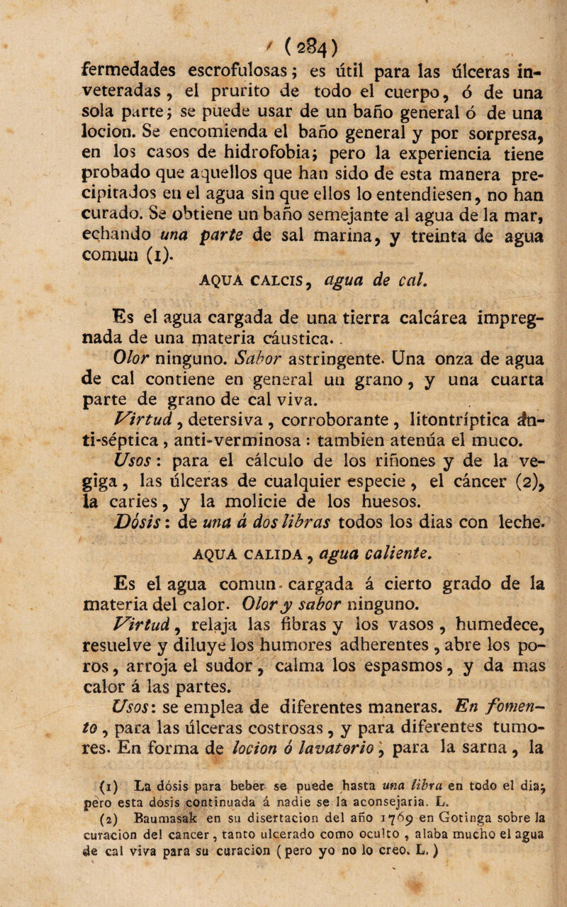 fermedades escrofulosas; es útil para las úlceras iti- veteradas , el prurito de todo el cuerpo, ó de una sola p¿irte; se puede usar de un baño general ó de una locion. Se encomienda el baño general y por sorpresa, en los casos de hidrofobia; pero la experiencia tiene probado que aquellos que han sido de esta manera pre¬ cipitados en el agua sin que ellos lo entendiesen, no han curado. Se obtiene un baño semejante al agua de la mar, echando una parte de sal marina, y treinta de agua común (i). AQUA CALcis, agua de caL Es el agua cargada de una tierra calcárea impreg¬ nada de una materia cáustica.. Olor ninguno. Sabor astringente. Una onza de agua de cal contiene en general un grano, y una cuarta parte de grano de cal viva. Virtud, detersiva , corroborante , litontríptica dn- ti-séptica, anti«verminosa : también atenúa el muco. Usos: para el cálculo de los riñones y de la ve- giga, las úlceras de cualquier especie, el cáncer (2), la caries, y la molicie de los huesos. Dosis: de una á dos libras todos los dias con leche. AQUA CALIDA, ügua Caliente. Es el agua común-cargada á cierto grado de la materia del calor. Olor y sabor ninguno. Virtud, relaja las fibras y los vasos , humedece, resuelve y diluye ios humores adherentes , abre los po¬ ros , arroja el sudor, calma los espasmos, y da mas calor á las partes. Usos\ se emplea de diferentes maneras. En fornen-- to, para las úlceras costrosas, y para diferentes tumo¬ res. En forma de locion ó lavatorio, para la sarna , la (1) La dosis para beber se puede hasta una lihra en todo el día; pero esta dosis continuada á nadie se la aconsejaría. L. (2) Baufiiasak en su disertación del afío 1769 en Gotinga sobre la curación del cancer, tanto ulcerado como oculto , alaba mucho el agua de cal vi7a para su curación (pero yo no lo creo. L.)