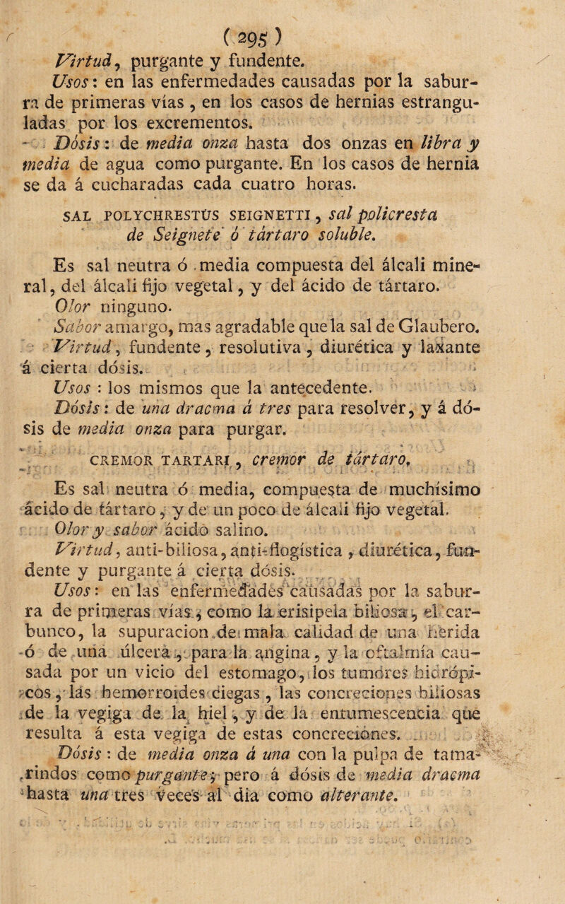 Virtud^ purgante y fundente. Usos: en las enfermedades causadas por la sabur¬ ra de primeras vías, en los casos de hernias estrangu¬ ladas por los excrementos. Dosis: de media onza hasta dos onzas en libra y media de agua como purgante. En los casos de hernia se da á cucharadas cada cuatro horas. SAL POLYCHRESTÜS SEIGNETTI , Sal ppUcreSta de Seignete ó tártaro soluble. Es sal neutra ó .media compuesta del álcali mine¬ ral 5 del álcali fijo vegetal, y del ácido de tártaro. Olor ninguno. Sabor amargo, mas agradable que la sal de Glaubero. Virtud 5 fundente, resolutiva , diurética y lasante á cierta dosis. Usos : los mismos que la antecedente. ^ Dosis: de una dracma á tres para resolver, y á do¬ sis de media onza para purgar. ■* CREMOR TARTARI, de tártaro, ^ ^ I Es sal neutra ó media, compuesta de muchísimo ácido de tártaro, y de un poco de álcali fijo vegetal. Olor y sabor acidó salino. Virtud y anti biliosa 5 antitflogísíica y diurética, fun¬ dente y purgante á cierta dosis. Usos\ en las enfermedades'causadas por la sabur¬ ra de primeras vías:^ como la.erisipela biMosa , el car¬ bunco, la supuración de. mala calidad de una herida 6 de uña úlcera i,: para la angina, y la oftalmía cau¬ sada por un vicio del estomago, los tumdres hidrópi- >coslas hemorroides ciegas , las concreGiones biliosas de la vegiga de la. hiel, y de la eníumescencia que resulta á esta vegiga de estas concreciones. . ^ Dosis : de media onza á una con la pulpa de tama- .rindos como purgante i á dosis de wdia draema ^hastá una tt^^ Veces ai dia como alterante.