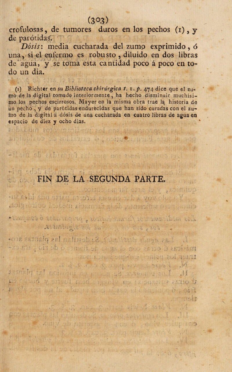 crofulosas, de tumores duros en los pechos (i), y de parótidas'. Dosis: media cucharada del zump exprimido,© una, si el enfermo es robusto , diluido en dos libras desagua, y se toma esta cantidad poco á poco en to¬ do un dia. (1) Ríchter en su Biblioteca chirurgica t, 1. p, 474 dice que el zu¬ mo de la digital tomado interiormente , ha hecho disminuir muchísi¬ mo, los pechos escirrosos. Mayer en la misma obra trae la historia de ún pecho, y de parótidas endurecidas que han sido curadas con el zu¬ mo de la digital á dósis de una cucharada en cuatro libras de agua en espacio de diez y ocho dias. FIN DE LA SEGUNDA PARTE.