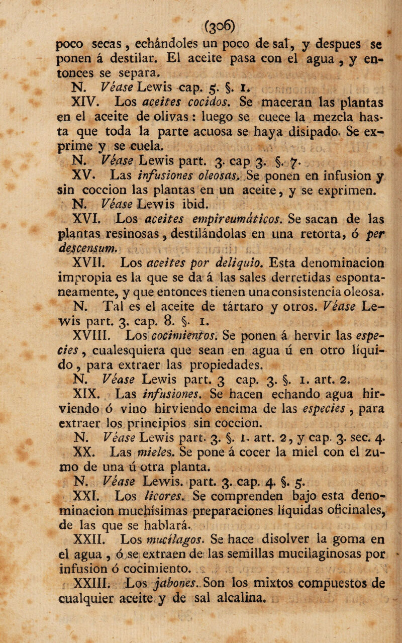 poco secas , echándoles un poco de sal , y despues se ponen á destilar. El aceite pasa con el agua, y en¬ tonces se separa. N. Véase Lewis cap. g. §. i. XIV. Los aceites cocidos. Se maceran las plantas en el aceite de olivas: luego se cuece la mezcla has¬ ta que toda la parte acuosa se haya disipado. Se ex¬ prime y se cuela. N. Véase Lewis part. 3. cap 3. §. XV. Las infusiones oleosas^ Sq ponen en infusión y sin cocción las plantas en un aceite, y se exprimen. N. Lewis ibid. XVI. Los aceites empireumáticos. Se sacan de las plantas resinosas, destilándolas en una retorta, ó per descensum^ XVII. Los aceites por deliquio. Esta denominación impropia es la que se da á las sales derretidas espontá¬ neamente, y que entonces tienen una consistencia oleosa. N. Tal es el aceite de tártaro y otros. Véase Le¬ wis part. 3. cap. 8. §. i. XVIII. Los cocimientos. Se ponen á hervir las espe^ des, cualesquiera que sean en agua ú en otro líqui¬ do , para extraer las propiedades. N. Véase Lewis part. 3 cap. 3. §. i. art. 2. XIX. Las infusiones. Se hacen echando agua hir¬ viendo ó vino hirviendo encima de las especies , para extraer los principios sin cocción. N. Véase Lewis part. 3. §. 1. art. 2, y cap. 3. sec. 4. XX. Las mieles^. Se pone á cocer la miel con el zu¬ mo de una ú otra planta. N. Véase Lewis. part. 3. cap. 4. §. 5. XXL Los licores. Se comprenden bajo esta deno¬ minación muchísimas preparaciones líquidas oficinales, de las que se hablará. XXII. Los mucílagos» Se hace disolver la goma en el agua , ó se extraen de las serñillas mucilaginosas por infusión ó cocimiento. XXIII. Los jabones.. Son los mixtos compuestos de cualquier aceite y de sal alcalina.