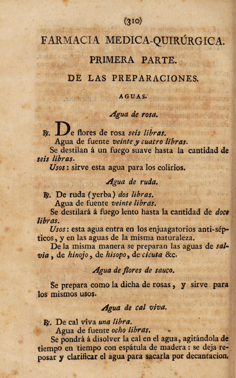 FARMACIA MÉDICA-QUIRÚRGICA. PRIMERA PARTE. DE LAS PREPARACIONES. AGUAS. Agua de rosa. g?. De flores de rosa seis libras. Agua de fuente veinte y cuatro libras» Se destilan á un fuego suave hasta la cantidad de seis libras» Usos: sirve esta agua para los colirios. Agua de ruda. g?. De ruda (yerba) dos libras. Agua de fuente veinte libras. Se destilará á fuego lento hasta la cantidad de doce libras. Usos: esta agua entra en los enjuagatorios and-sép¬ ticos, y en las aguas de la misma naturaleza. De la misma manera se preparan las aguas de sal^ Via, de hinojo, de hisopo»^ de cicuta &c. Agua de flores de saúco. Se prepara como la dicha de rosas, y sirve para los mismos usos. Agua de cal viva. g?. De cal viva una libra. Agua de fuente ocho libras. . Se pondrá á disolver la cal en el agua, agitándola de tiempo en tiempo con espátula de madera : se deja re¬ posar y clarificar el agua para sacarla por decantación.