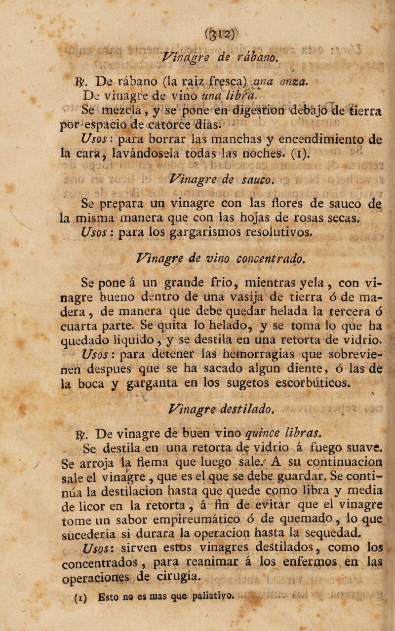 í^rs)' Vinagre de rábano, é B?. De rábano (la raiz frasca) onza. De vinagre de vino Se mezda Vy se pone en digestton debajo de tierra por espacio de catorce dias. Usos^ para borrar las manchas y encendimiento de la cara, lavándosela todas las noches, (i). Vinagre de sanco. Se prepara un vinagre con las flores de saúco de, la misma manera que con las hojas de rosas secas. Usos: para los gargarismos resolutivos. Vinagre de vino concentrado. Se pone á un grande frió, mientras yela , con vi¬ nagre bueno dentro de una vasija de tierra ó de ma¬ dera 5 de manera que debe quedar helada la tercera ó cuarta parte. Se quita lo helado, y se toma lo que ha quedado líquido, y se destila en una retorta de vidrio. Usos: para detener las hemorragias que sobrevie¬ nen despues que se ha sacado algún diente, ó las de la boca y garganta en los sugetos escorbúticos. % Vinagre destilado, B?. De vinagre de buen vino quince libras. Se destila en una retorta d^ vidrio á fuego suave. Se arroja la fiema que luego sale/ A su continuación sale el vinagre , que es el que se debe guardar. Se conti¬ núa la destilación hasta que quede cpmo libra y media de licor en la retorta, á fin de evitar que el vinagre tome un sabor empireumático ó de quemado, lo que sucederia si durara la operación hasta la sequedad. Usos: sirven estos vinagres destilados, como los concentrados , para reanimar á los enfertnos en las operaciones de cii^ugía. (i) Esto no es mas ^ue paliativo.