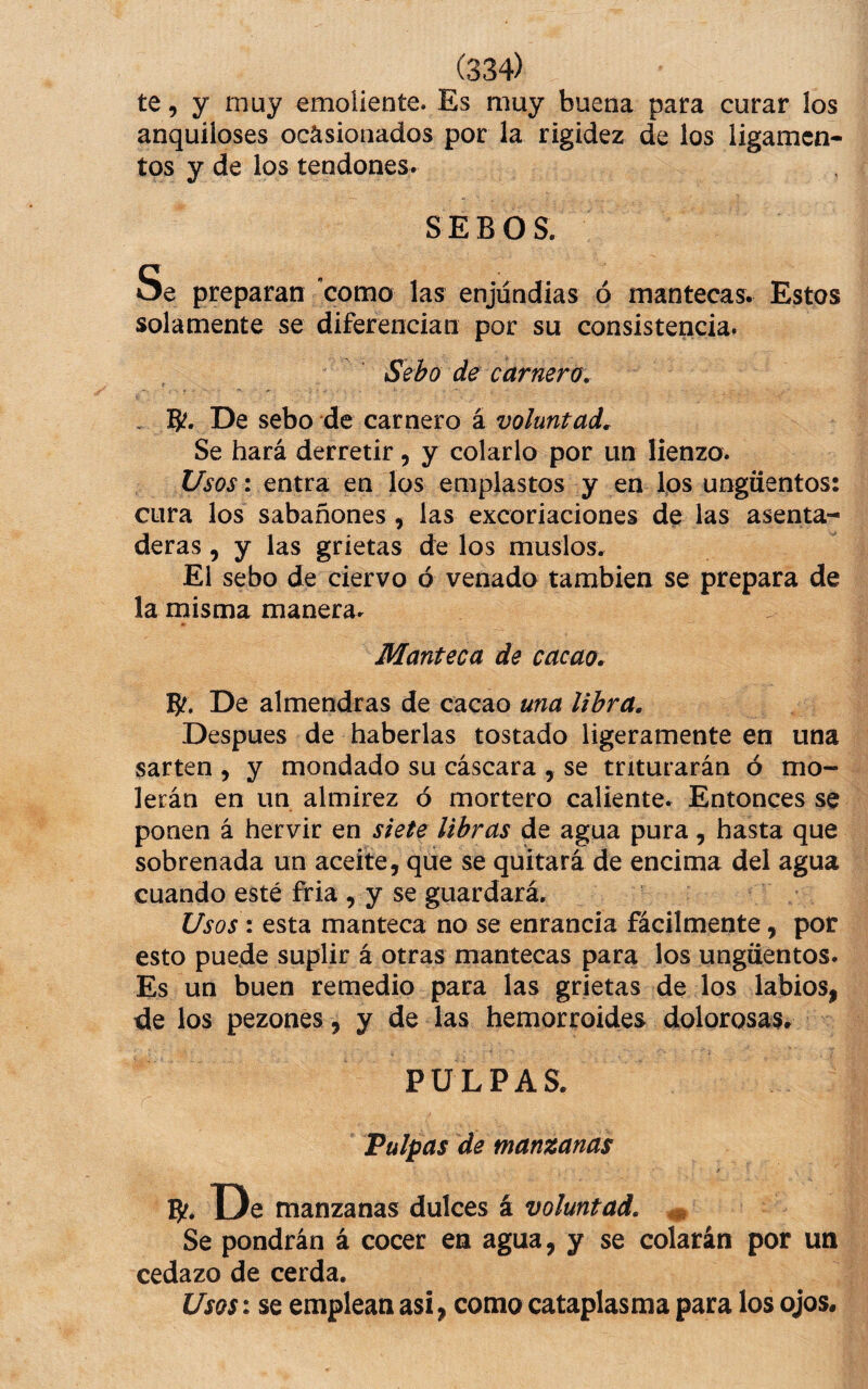 te, y muy emoliente. Es muy buena para curar los anquiloses ocasionados por la rigidez de los ligamen¬ tos y de los tendones. SEBOS. Se preparan como las enjundias ó mantecas. Estos solamente se diferencian por su consistencia. Sebo de carnero, . B?. De sebo de carnero á voluntad. Se hará derretir, y colarlo por un lienzo. Usos: entra en los emplastos y en Ips ungüentos: cura los sabañones, las excoriaciones de las asenta¬ deras , y las grietas de los muslos. El sebo de ciervo ó venado también se prepara de la misma manera. Manteca de cacao, B?. De almendras de cacao una libra. Despues de haberlas tostado ligeramente en una sartén , y mondado su cáscara , se triturarán ó mo¬ lerán en un almirez ó mortero caliente. Entonces se ponen á hervir en siete libras de agua pura, hasta que sobrenada un aceite, que se quitará de encima del agua cuando esté fria , y se guardará. Usos: esta manteca no se enrancia fácilmente, por esto puede suplir á otras mantecas para los ungüentos. Es un buen remedio para las grietas de los labios, de los pezones, y de las hemorroides dolorosas. PULPAS. Pulpas de manzanas B?. De manzanas dulces á voluntad, ^ Se pondrán á cocer en agua, y se colarán por un cedazo de cerda. Usos: se emplean asi, como cataplasma para los ojos#