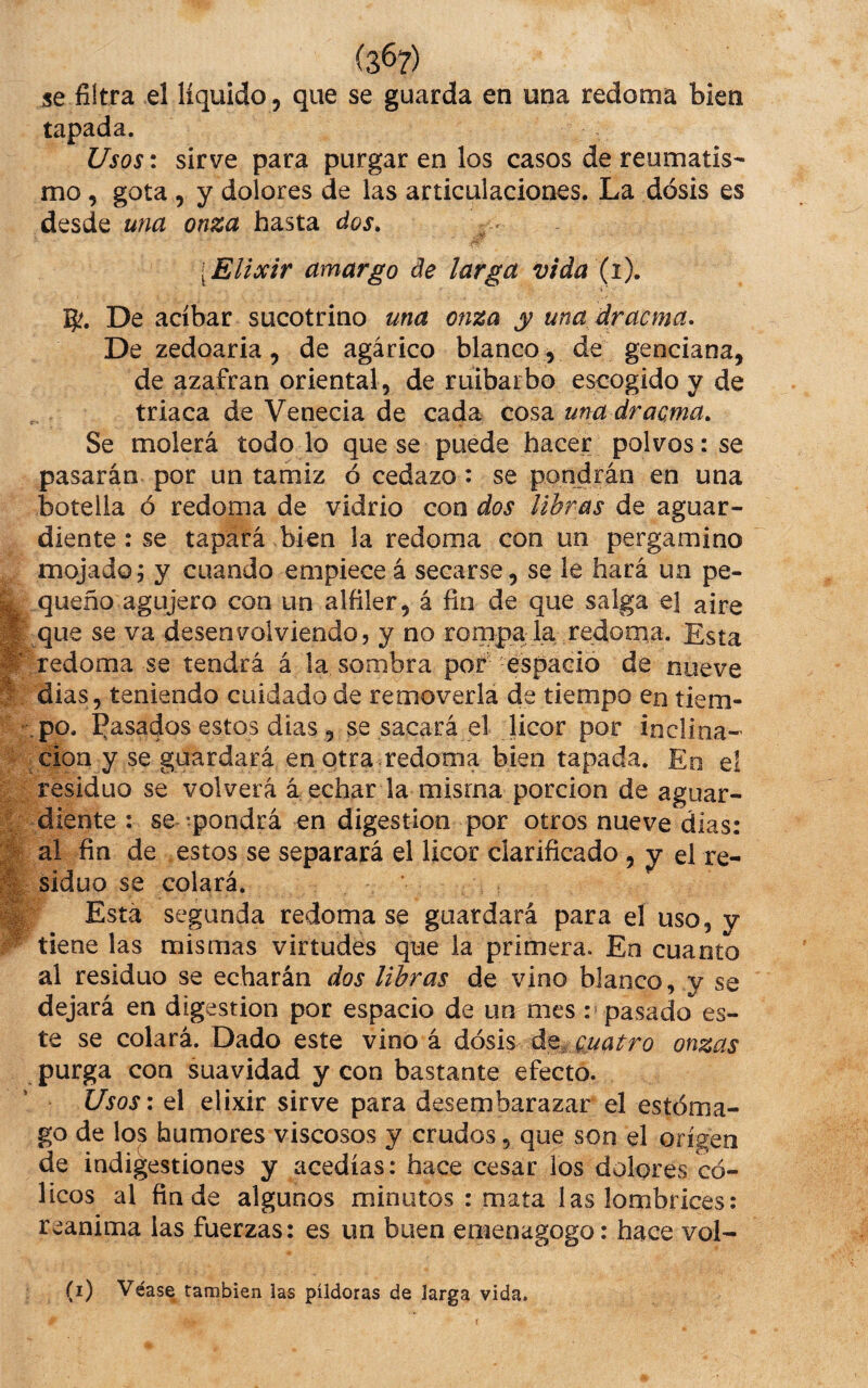 tapada. Usos: sirve para purgar en los casos de reumatis¬ mo , gota , y dolores de las articulaciones. La dosis es desde una onza hasta dos. [Elixir amargo de larga vida (i). % g?. De acíbar sucotrino una onza y una dracma. De zedoaria, de agárico blanco , de genciana, de azafran oriental, de ruibarbo escogido y de triaca de Venecia de cada cosa una dracma. Se molerá todo lo que se puede hacer polvos: se pasarán por un tamiz ó cedazo: se pondrán en una botella ó redoma de vidrio con dos libras de aguar¬ diente : se tapará bien la redoma con un pergamino mojado; y cuando empieceá secarse, se le hará un pe¬ queño agujero con un alfiler, á fin de que salga el aire que se va desenvolviendo, y no ronipala redoma. Esta redoma se tendrá á la sombra por espacio de nueve dias, teniendo cuidado de removerla de tiempo en tiem¬ po. í^asados estos dias, se sacará el licor por inclina¬ ción y se guardará en otra .redoma bien tapada. En el residuo se volverá á echar la misma porción de aguar¬ diente : se -pondrá en digestión por otros nueve dias: al fin de estos se separará el licor clarificado, y el re¬ siduo se colará. Esta segunda redomase guardará para el uso, y tiene las mismas virtudes que la primera. En cuanto al residuo se echarán dos libras de vino blanco, y se dejará en digestión por espacio de un mes : pasado es¬ te se colará. Dado este vino á áo^ á^^ Quatro onzas purga con suavidad y con bastante efecto. Usos: el elixir sirve para desembarazar el estóma¬ go de los humores viscosos y crudos, que son el origen de indigestiones y acedías: hace cesar ios dolores có¬ licos al finde algunos minutos : mata las lombrices: reanima las fuerzas: es un buen enienagogo: hace vol- (i) Véase también las píldoras de larga vida.