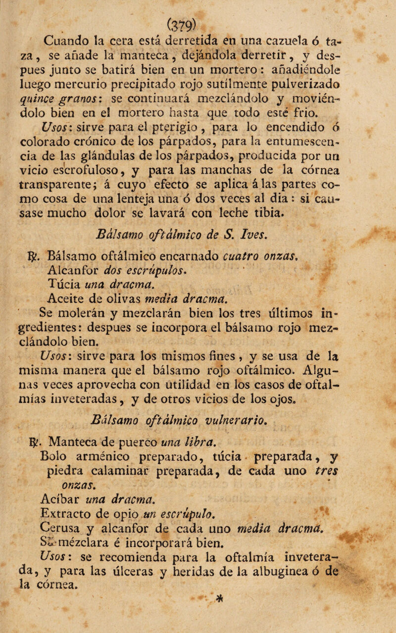 Cuando la cera está derretida en una cazuela ó ta¬ za , se añade la manteca, dejándola derretir, y des¬ pues junto se batirá bien en un mortero: añadiéndole luego mercurio precipitado rojo sutilmente pulverizado quince granos: se continuará mezclándolo y movién¬ dolo bien en el mortero hasta que todo esté frió. sirve para el pterigio , para lo encendido ó colorado crónico de los párpados, para la entumescen- cia de las glándulas de los párpados, producida por un vicio escrofuloso, y para las manchas de la córnea transparente; á cuyo efecto se aplica á las partes co¬ mo cosa de una lenteja una ó dos veces al dia: si cau¬ sase mucho dolor se lavará con leche tibia. Bálsamo oftálmico de S. Ives. Bálsamo oftálmico encarnado cuatro onzas. Alcanfor dos escrúpulos* Túcia una dracma. Aceite de olivas media dracma. Se molerán y mezclarán bien los tres últimos in¬ gredientes: despues se incorpora el bálsamo rojo mez¬ clándolo bien. Usos: sirve para los mismos fines , y se usa de la misma manera que el bálsamo rojo oftálmico. Algu¬ nas veces aprovecha con utilidad en los casos de oftal¬ mías inveteradas, y de otros vicios de los ojos. Bálsamo oftálmico vulnerario. Si?- Manteca de puerco una libra. Bolo arménico preparado, túcia preparada, y piedra calaminar preparada, de cada uno tres onzas. Acíbar una dracma. Extracto de opio un escrúpulo. Cerusa y alcanfor de cada uno media dracma. Si mézclara é incorporará bien. Usos: se recomienda para la oftalmía invetera¬ da, y para las úlceras y heridas de la albuginea ó de la córnea.