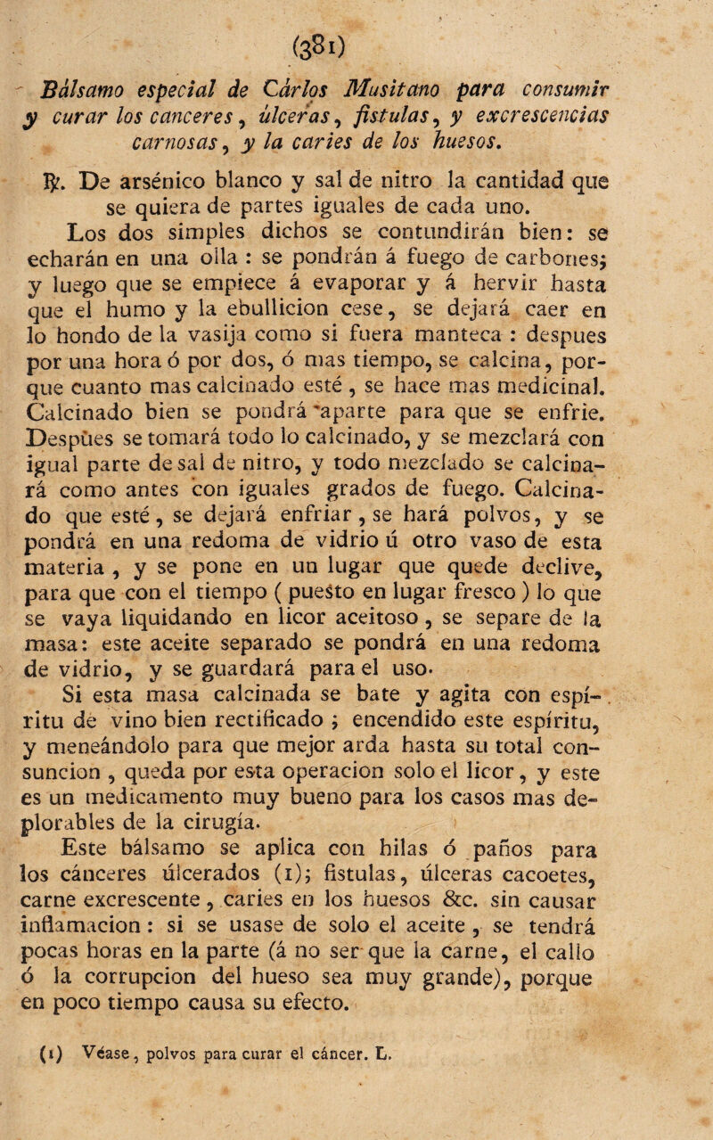 (sSi) ^ Bálsamo especial de Carlos Musitano para consumir y curar los canceres, ulceras, fistulas, y excresce?icias carnosas ^ y la caries de los huesos, 5^. De arsénico blanco y sal de nitro la cantidad que se quiera de partes iguales de cada uno. Los dos simples dichos se contundirán bien: se echarán en una olla : se pondrán á fuego de carbonesí y luego que se empiece á evaporar y á hervir hasta que el humo y la ebullición cese, se dejará caer en lo hondo de la vasija como si fuera manteca : despues por una hora ó por dos, ó mas tiempo, se calcina, por¬ que cuanto mas calcinado esté , se hace mas medicinal. Calcinado bien se pondrá aparte para que se enfrie. Despues se tomará todo lo calcinado, y se mezclará con igual parte desai de nitro, y todo mezclado se calcina¬ rá como antes con iguales grados de fuego. Calcina¬ do que esté, se dejará enfriar, se hará polvos, y se pondrá en una redoma de vidrio u otro vaso de esta materia , y se pone en un lugar que quede declive, para que con el tiempo ( puerto en lugar fresco ) lo que se vaya liquidando en licor aceitoso, se separe de la masa: este aceite separado se pondrá en una redoma de vidrio, y se guardará para el uso- Si esta masa calcinada se bate y agita con espí-. ritu de vino bien rectificado ; encendido este espíritu, y meneándolo para que mejor arda hasta su total con¬ sunción , queda por esta operación solo el licor, y este es un medicamento muy bueno para los casos mas de¬ plorables de la cirugía. Este bálsamo se aplica con hilas ó paños para los cánceres ulcerados (i); fistulas, úlceras cacoetes, carne excrescente, caries en los huesos &c. sin causar inflamación: si se usase de solo el aceite , se tendrá pocas horas en la parte (á no ser que la carne, el callo ó la corrupción del hueso sea muy grande), porque en poco tiempo causa su efecto. (i) Véase, polvos para curar el cáncer, ti.